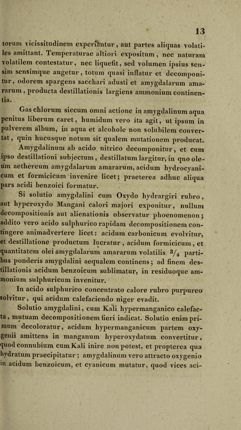 13 torum vicissitudinem experiantur, aut partes aliquas volati¬ les amittant. Temperaturae altiori expositum, nec naturam volatilem contestatur, nec liquefit, sed volumen ipsius sen¬ sim sensimque augetur, totum quasi inflatur et decomponi- tur, odorem spargens sacchari adusti et amygdalarum ama¬ rarum , producta destillationis largiens ammonium continen¬ tia. Gas chlorum siccum omni actione in amygdalinum aqua penitus liberum caret, humidum vero ita agit, ut ipsum in pulverem album, in aqua et alcohole non solubilem conver¬ tat , quin hucusque notum sit qualem mutationem producat. Amygdalinum ab acido nitrico decomponitur, et cum ipso destillationi subjectum, destillatum largitur, in qno ole¬ um aethereum amygdalarum amararum, acidum hydrocyani- cum et formicicum invenire licet; praeterea adhuc aliqua pars acidi benzoici formatur. Si solutio amygdalini cum Oxydo bydrargiri rubro, aut hyperoxydo Mangani calori majori exponitur, nullum decompositionis aut alienationis observatur phoenomenon; addito vero acido sulphurico rapidam decompositionem con¬ tingere animadvertere licet: acidum carbonicum evolvitur, et destillatione productum lucratur, acidum formicicum, et quantitatem olei amygdalarum amararum volatilis 8/4 parti¬ bus ponderis amygdalini aequalem continens; ad finem des¬ tillationis acidum benzoicum sublimatur, in residuoque am¬ monium sulphuricum invenitur. In acido sulphurico concentrato calore rubro purpureo solvitur, qui acidum calefaciendo niger evadit. Solutio amygdalini, cum Kali hypermanganico calefac¬ ta , mutuam decompositionem fieri indicat. Solutio enim pri¬ mum decoloratur, acidum hypermanganicum partem oxy- genii amittens in manganum hyperoxydatum convertitur, quod connubium cum Kali inire non potest, et propterea qua hydratum praecipitatur ; amygdalinum vero attracto oxygenio in acidum benzoicum, et cyanicum mutatur, quod vices aci~