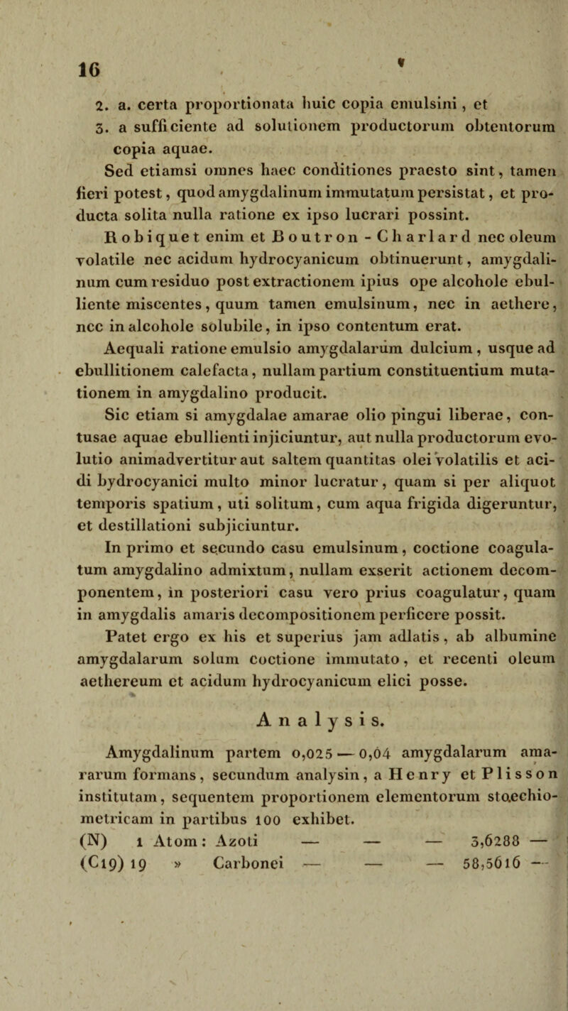 3. a sufficiente ad solutionem productorum obtentorum copia aquae. Sed etiamsi omnes haec conditiones praesto sint, tamen fieri potest, quod amygdalinum immutatum persistat, et pro¬ ducta solita nulla ratione ex ipso lucrari possint. R o b i q u e t enim et Boutron - Charlard nec oleum Tolatile nec acidum hydrocyanicum obtinuerunt, amygdali¬ num cum residuo post extractionem ipius ope alcohole ebul¬ liente miscentes, quum tamen emulsinum, nec in aethere, ncc in alcohole solubile, in ipso contentum erat. Aequali ratione emulsio amygdalarum dulcium , usque ad ebullitionem calefacta, nullam partium constituentium muta¬ tionem in amygdalino producit. Sic etiam si amygdalae amarae olio pingui liberae, con¬ tusae aquae ebullienti injiciuntur, aut nulla productorum evo¬ lutio animadvertitur aut saltem quantitas olei volatilis et aci¬ di bydrocyanici multo minor lucratur, quam si per aliquot temporis spatium, uti solitum, cum aqua frigida digeruntur, et destillationi subjiciuntur. In primo et secundo casu emulsinum, coctione coagula¬ tum amygdalino admixtum, nullam exserit actionem decom- / ponentem, in posteriori casu vero prius coagulatur, quam in amygdalis amaris decompositionem perficere possit. Patet ergo ex his et superius jam adlatis, ab albumine amygdalarum solum coctione immutato, et recenti oleum aethereum et acidum hydrocyanicum elici posse. % A n a 1 y s i s. % * ... — Amygdalinum partem o,025 — 0,04 amygdalarum ama¬ rarum formans, secundum analysin, a Henry etPlisson institutam, sequentem proportionem elementorum staechio- metricam in partibus 100 exhibet. (N) i Atom: Azoti — — — 3,6288 — (C19) 19 » Carbonei — — — 58,5616 —