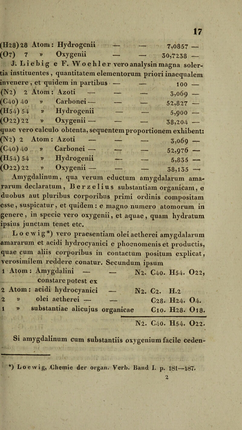 (H28) 28 Atorn: Hydrogenii — — 7,0857 _ (07) 7 » Oxygenii — — 30,7238 — J. Liebig e F. Woehle r vero analysin magna soler- tia instituentes , quantitatem elementorum priori inaequalem invenere , et quidem in partibus — — 100 _ (N2) 2 Atom: Azoti — — — 5,069 _ (C40) 40 » Carbonei— — — 52,827 _ (H54) 54 » Hydrogenii — — 5,900 — (022)22 » Oxygenii— — — 38,204 — quae vero calculo obtenta, sequentem proportionem exhibent: (N2) 2 Atom: Azoti — — — 3,069 _ (C40) 40 » Carbonei — — — 52,976 _ (H54) 54 » Hydrogenii — — 5,835 — (022)22 » Oxygenii— — — 38,155 -*^ Amygdalinum, qua verum eductum amygdalarum ama¬ rarum declaratum , Berzelius substantiam organicam, e duobus aut pluribus corporibus primi ordinis compositam esse, suspicatur, et quidem : e magno numero atomorum in genere, in specie vero oxygenii, et aquae, quam hydratum ipsius junctam tenet etc. L o ewig*) vero praesentiam olei aetberei amygdalarum amararum et acidi hydrocyanici e pboenomenis et productis, quae cum aliis corporibus in contactum positum explicat, verosimilem reddere conatur. Secundum ipsum 1 Atom: Amygdalini — — N2. C40. H54. O22, constare potest ex 2 Atom: acidi hydrocyanici — N2. C2. H.2 2 » olei aetherei — — C28. H24. O4* i » substantiae alicujus organicae Cio. H28. O18. Na. C40. H54* O22. Si amygdalinum cum substantiis oxygenium facile ceden- *) Loevvig, Chemie der organ. Verb. Band I. p. 181—187. O