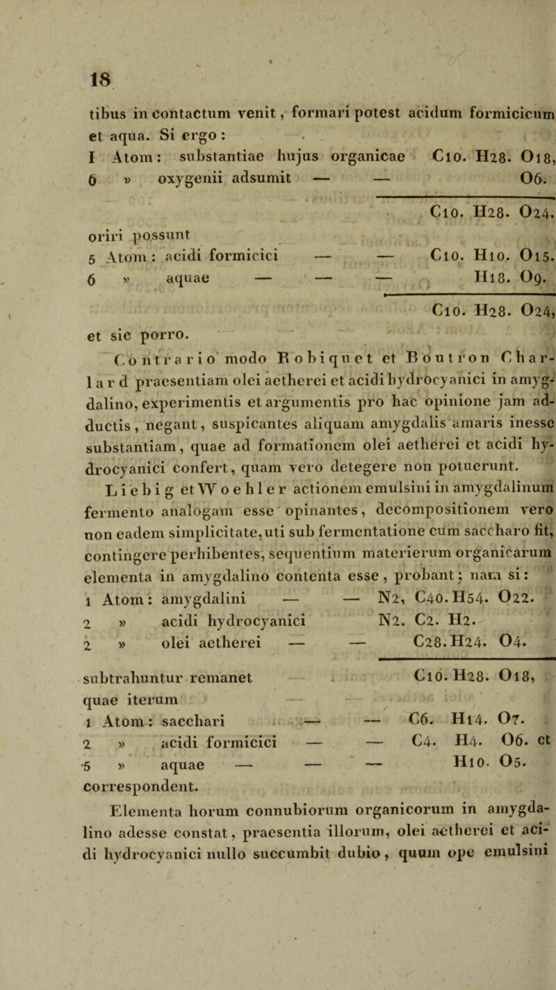 V 18 tibus in contactum venit, formari potest acidum formicicurn et aqua. Si ergo: I Atom: substantiae hujus organicae Cio. H28. O18, 6 » oxygenii adsumit — — 06. -_ Cio. H28. O24. oriri possunt 5 Ytom : acidi formicici — — ClO. Hio. O15. 5 » aquae — — — Hl8. O9. « ^__* Cio. H28. O24, et sic porro. Contrario' modo Robiquet et Routron Char- 1 a r d praesentiam olei aetherci et acidi hydrocyanici in amyg¬ dalino, experimentis et argumentis pro hac opinione jam ad¬ ductis, negant, suspicantes aliquam amygdalis amaris inessc substantiam, quae ad formationem olei aetherei et acidi hy- drocyanici confert, quam vero detegere non potuerunt. Li ebi g etWoehler actionem emulsiniin amygdalinum fermento analogam esse opinantes, decompositionem vero non eadem simplicitate,uti sub fermentatione cum saccharo fit, contingere perhibentes, sequentium materierum organicarum elementa in amygdalino contenta esse , probant 5 nara si: 1 Atom: amygdalini — — N2, C40.H54* O22. 2 » acidi hydrocyanici N2. C2. H2. 2 » olei aetherei — — C28.H24. 04. subtrahuntur remanet quae iterum 1 Atom : sacchari — 2 » acidi formicici — » . • -4 - •. m. • •' 1 •* «» •5 » aquae — — correspondent. Cio. H28. O18, , j , » 1 % >kVi ili } Jri 14J! r C6. H14. 07. — C4. H4. 06. Ct — Hio. O5. Elementa horum connubiorum organicorum in amygda¬ lino adesse constat, praesentia illorum, olei aetherei ct aci¬ di hydrocyanici nullo succumbit dubio, quum ope emulsini