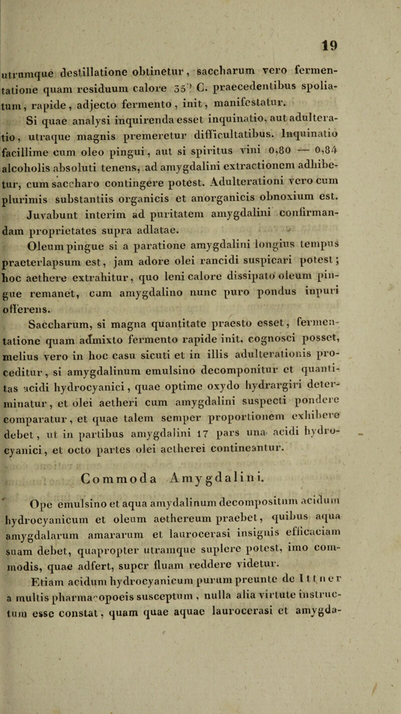utramque destillatione obtinetur, saccharum vero fermen- tatione quam residuum calore 55 C. praecedentibus spolia¬ tum, rapide, adjecto fermento, init, manifestatur. Si quae analysi inquirenda esset inquinatio, aut adultera¬ tio, utraque magnis premeretur difficultatibus. Inquinatio facillime cum oleo pingui, aut si spiritus vini 0,80 0,84 alcoholis absoluti tenens, ad amygdalini extractionem adhibe¬ tur, cum saccharo contingere potest. Adulterationi vero cum plurimis substantiis organicis et anorganicis obnoxium est. Juvabunt interim ad puritatem amygdalini confirman¬ dam proprietates supra adlatae. Oleum pingue si a paratione amygdalini longius tempus praeterlapsum est, jam adore olei rancidi suspicari potest; hoc aethere extrahitur, quo leni calore dissipato oleum pin¬ gue remanet, cum amygdalino nunc puro pondus inpuri offerens. Saccharum, si magna quantitate praesto esset, fermeii- tatione quam admixto fermento rapide init, cognosci posset, melius vero in hoc casu sicuti et in illis adulterationis pro¬ ceditur, si amygdalinum emulsino decomponitur et quanti¬ tas acidi hydrocyanici, quae optime oxydo hydrargiri deter¬ minatur , et olei aetheri cum amygdalini suspecti pondere comparatur, et quae talem semper proportionem exhibere debet, ut in partibus amygdalini 17 pars una acidi hydro¬ cyanici, et octo partes olei aetherei contineantur. 'xL Commoda Amygdalini. Ope emulsino et aqua amydalinum decompositnm acidum hydrocyanicum et oleum aethereum praebet, quibus aqua amygdalarum amararum et laurocerasi insignis efficaciam suam debet, quapropter utramque suplere potest, imo com¬ modis, quae adfert, super fluam reddere videtur. Etiam acidum hydrocyanicum purum preunte de Itiner a multis pharma^opoeis susceptum , nulla alia virtute instruc¬ tum esse constat, quam quae aquae laurocerasi et amygda-
