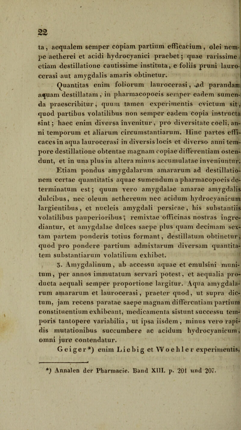 ta, aequalem semper copiam partium efficaeium, olei nem¬ pe aetherei et acidi hydrocyanici praebet; quae rarissime. etiam destillatione cautissime instituta, e foliis pruni lauro- cerasi aut amygdalis amaris obtinetur. Quantitas enim foliorum laurocerasi, ~ad parandam aquam destillatam, in pharmacopoeis semper eadem sumen¬ da praescribitur, quum tamen experimentis evictum sit, quod partibus volatilibus non semper eadem Copia instructa sint; haec enim diversa invenitur, pro diversitate coeli, an¬ ni temporum et aliarum circumstantiarum. Hinc partes effi¬ caces in aqua laurocerasi in diversis locis et diverso anni tem¬ pore destillatione obtentae magnam copiae differentiam osten¬ dunt, et in una plus in altera minus accumulatae inveniuntur. Etiam pondus amygdalarum amararum ad destillatio¬ nem certae quantitatis aquae sumendum a pharmacopoeis de¬ terminatum est; quum vero amygdalae amarae amygdalis dulcibus, nec oleum aethereum nec acidum liydrocyanicum largientibus, et nucleis amygdali persicae, his substantiis volatilibus pauperioribus ', remixtae officinas nostras ingre¬ diantur, et amygdalae dulces saepe plus quam decimam sex¬ tam partem ponderis totius formant, destillatum obtinetur, quod pro pondere partium admixtarum diversam quantita¬ tem substantiarum volatilium exhibet. 5- Amygdalinum, ab accessu aquae et emulsini muni¬ tum, per annos immutatum servari potest, et aequalia pro¬ ducta aequali semper proportione largitur. Aqua amygdala¬ rum amararum et laurocerasi, praeter quod, ut supra dic¬ tum, jam recens paratae saepe magnam differentiam partium constituentium exhibeant, medicamenta sistunt successu tem¬ poris tantopere variabilia, ut ipsa iisdem, minus vero rapi¬ dis mutationibus succumbere ac acidum liydrocyanicum, omni jure contendatur. G e i g e r *) enim L i e b i g et Woehler experimentis, *) Annalen der Pharmacie. Band XIII. p. 201 und 20?.