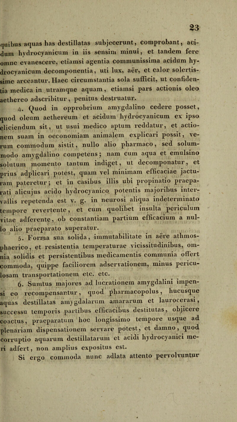 quibus aquas has destillatas subjecerunt, comprobant, aci¬ dum hydrocyanicum in iis sensim minui, et tandem fere omne evanescere, etiamsi agentia communissima acidum hy- drocyanicum decomponentia, uti lux, aer, et calor solcrtis- sime arceantur. Haec circumstantia sola sufficit, ut confiden¬ tia medica in utramque aquam, etiamsi pars actionis oleo aethereo adscribitur, penitus destruatur. 4. Quod in opprobrium amygdalino cedere posset, quod oleum aethereum et acidum hydrocyanicum ex ipso eliciendum sit, ut usui medico aptum reddatur, et actio¬ nem suam in oeconomiam animalem explicari possit, ve¬ rum commodum sistit, nullo alio pharmaco, sed solum¬ modo amygdalino competens ^ nam cum aqua et emulsino solutum momento tantum indiget, ut decomponatur, et prius adplicari potest, quam vel minimam efficaciae jactu¬ ram pateretur \ et in casibus illis ubi propinatio praepa¬ rati alicujus acido hydrocyanico. potentis majoribus inter¬ vallis repetenda est v. g. in neurosi aliqua indeterminato tempore revertente, et cum quolibet insulta periculum vitae adferente, ob constantiam partium efficacium a nul¬ lo alio praeparato superatur. 5. Forma sua solida, immutabilitate in aere atlimos- phaerico, et resistentia temperaturae vicissitudinibus, om¬ nia solidis et persistentibus medicamentis communia offert commoda, quippe faciliorem adservationem, minus pericu¬ losam transportationem etc. etc. 6. Sumtus majores ad lucrationem amygdalini impen¬ si eo recompensantur, quod pharmacopolus, hucusque aquas destillatas amygdalarum amararum et lauioceiasi, successu temporis partibus efficacibus destitutas, objiceie coactus, praeparatum hoc longissimo tempore usque ad plenariam dispensationem servare potest, et damno, quod corruptio aquarum destillatarum et acidi hydrocyanici me¬ ri adfert, non amplius expositus est. I Si ergo commoda nunc adlata attento pervolvuntui