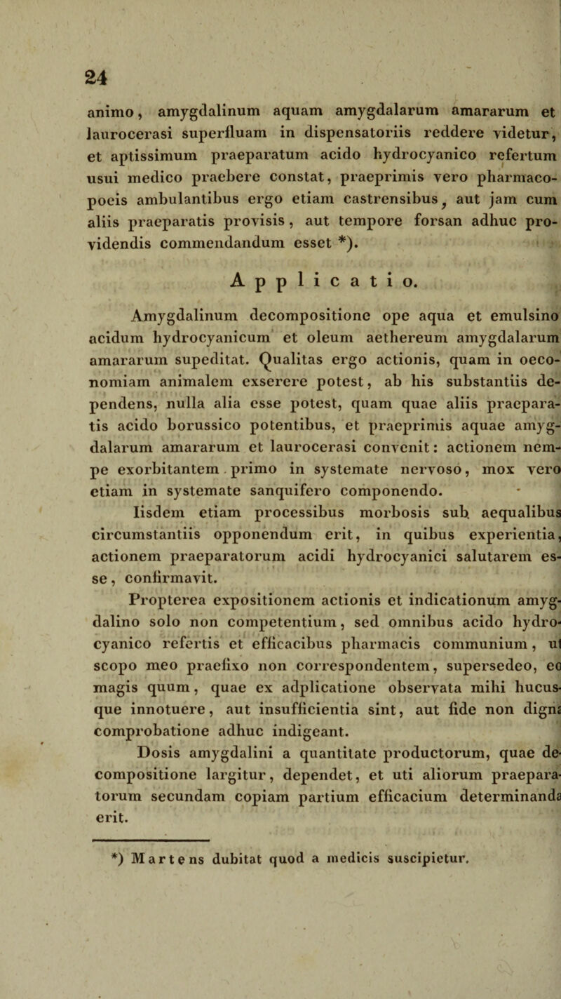 animo, amygdalinum aquam amygdalarum amararum et laurocerasi superfluam in dispensatoriis reddere videtur, et aptissimum praeparatum acido hydrocyanico refertum visui medico praebere constat, praeprimis vero pharmaco- poeis ambulantibus ergo etiam castrensibus } aut jam cum aliis praeparatis provisis, aut tempore forsan adhuc pro¬ videndis commendandum esset *). Applicatio. Amygdalinum decompositione ope aqua et emulsino acidum hydrocyanicum et oleum aethereum amygdalarum amararum supeditat. Qualitas ergo actionis, quam in oeco¬ nomiam animalem exserere potest, ab his substantiis de¬ pendens, nulla alia esse potest, quam quae aliis praepara¬ tis acido borussico potentibus, et praeprimis aquae amyg¬ dalarum amararum et laurocerasi convenit: actionem nem¬ pe exorbitantem . primo in systemate nervoso, mox vero etiam in systemate sanquifero componendo. Iisdem etiam processibus morbosis sub. aequalibus circumstantiis opponendum erit, in quibus experientia, actionem praeparatorum acidi hydrocyanici salutarem es¬ se , confirmavit. Propterea expositionem actionis et indicationum amyg¬ dalino solo non competentium, sed omnibus acido hydro¬ cyanico refertis et efficacibus pharmacis communium, ul scopo meo praefixo non correspondentem, supersedeo, eo magis quum, quae ex adplicatione observata mihi hucus¬ que innotuere, aut insufficientia sint, aut fide non digna comprobatione adhuc indigeant. Dosis amygdalini a quantitate productorum, quae de¬ compositione largitur, dependet, et uti aliorum praepara¬ torum secundam copiam partium efficacium determinanda erit. *) Martens dubitat quod a medicis suscipietur.