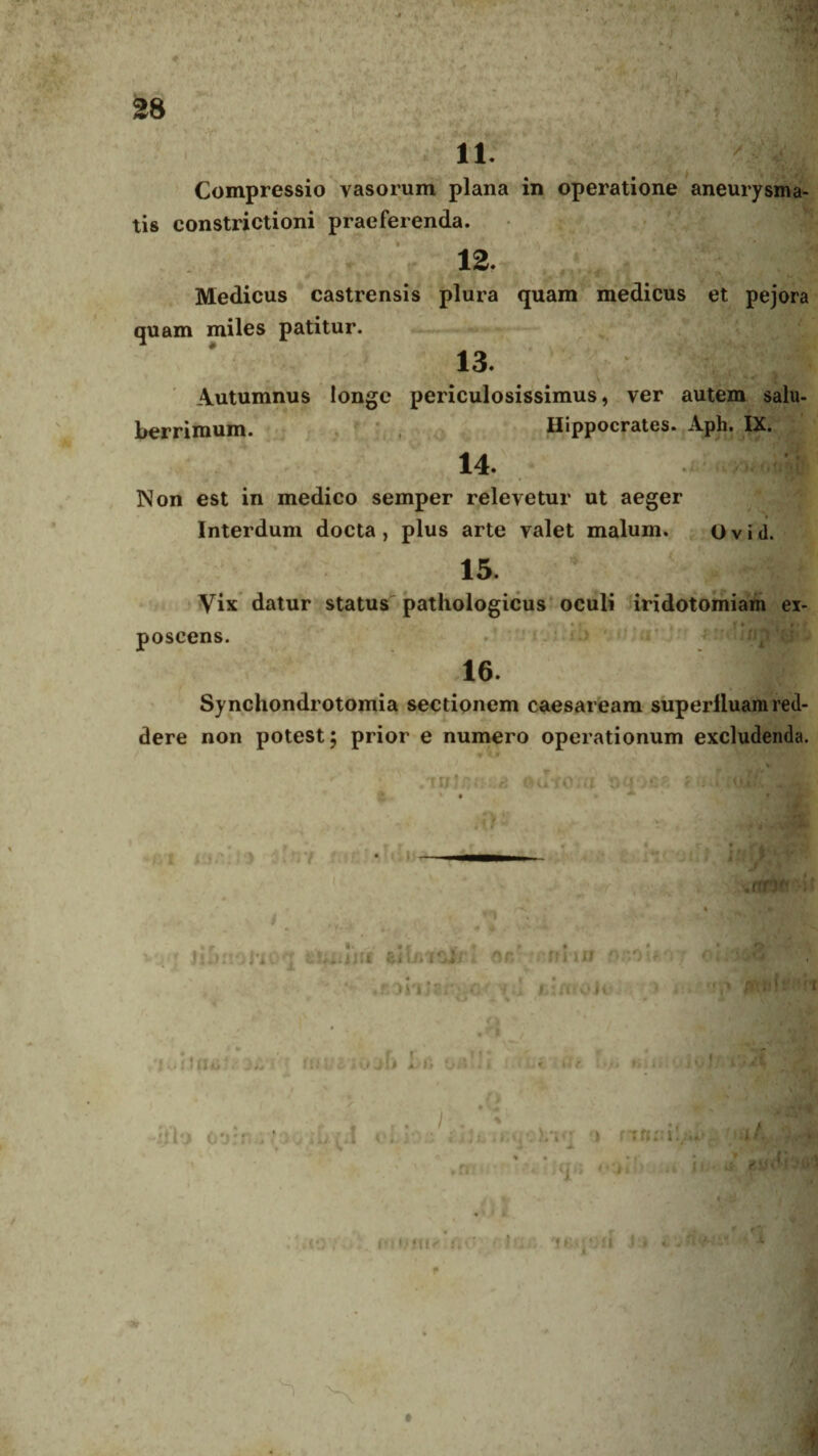 V kjk. rr; . 28 i 11: Compressio vasorum plana in operatione aneurysma¬ tis constrictioni praeferenda. 12. Medicus castrensis plura quam medicus et pejora quam miles patitur. 13. Autumnus longe periculosissimus, ver autem salu¬ berrimum. Hippocrates. Aph. IX. 14. Non est in medico semper relevetur ut aeger Interdum docta, plus arte valet malum. Ovid. 15. Vix datur status pathologicus oculi iridotomiam ex¬ poscens. 16. Synchondrotomia sectionem caesaream superlluam red¬ dere non potest; prior e numero operationum excludenda. TUJOutQiil 11 '** l it»v r i R .nn* i' vqq iifcnoMOq nr/ miiu r>r,r>:.r v .jsonJirv.cf y l fci/noJo. i f.nIs i - .. •4 1 tu VI t r , , .ti* f U A->fi OA * i >« IV' r . / % jjVj oornuyoo.ifrin obloc &bAigq&Viq t) ,Cfi -V tau «*'.)) i, . ■ aOYOZ. f, } . '! Mt J J iUflWV! ■ 1 / « * t ^ t