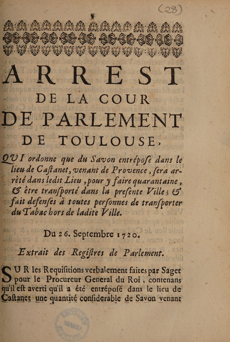 A R R E S T DE LA COUR l DE PARLEMENT DE TOULOUSE. Qfff 1 ordonne que du S an} on entrépofè dans le lieu de Cajlanet, ‘venant de Provence ,fera ar¬ reté dans ledit Lieu ,pour y faire quarantaine, (S être tran/porté dans la prefente Villes fait défenfes à toutes perfonnes de tranfporter du ‘Tabac hors de ladite Ville, Du 2 6. Septembre 17 2 o. « Extrait des Pegifres de Parlement. SU R les Requifitions verbalement faites par Saget pour le Procureur General du Roi, contenans qu’il eft averti qu’il a été entrépofé dans le lieu de Çaftanei une quantité confiderable de Savon venant