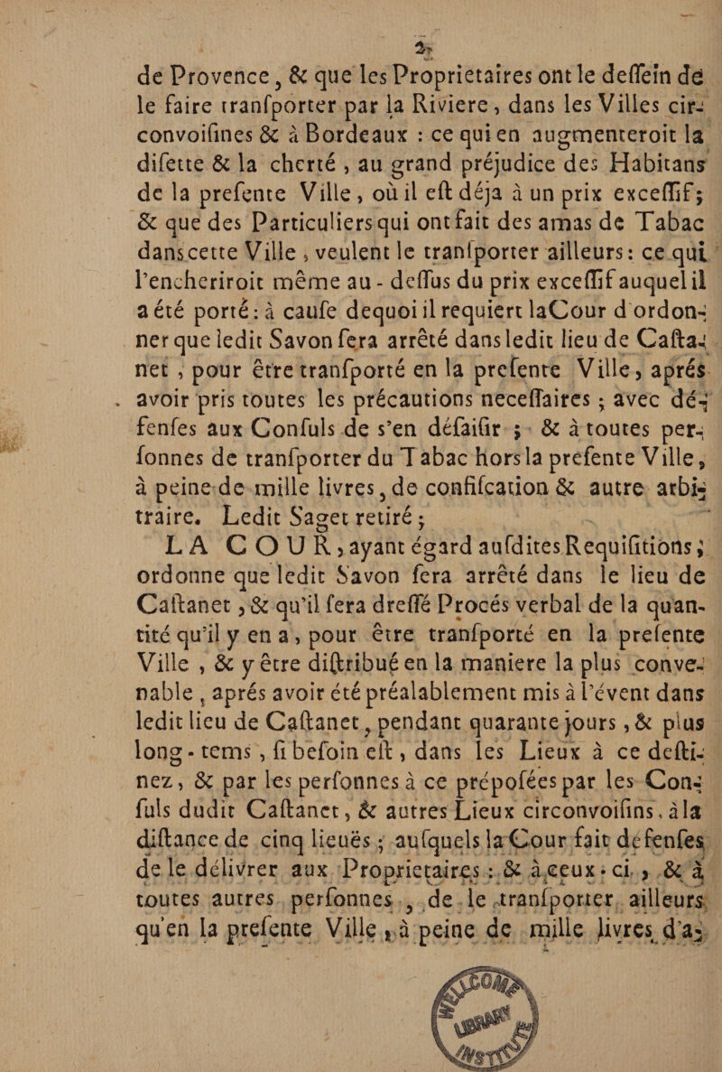 de Provence, 8c que les Proprietaires ont le deflein dô le faire tranfporter par la Riviere, dans les Villes cir^ convoifmes 8c à Bordeaux : ce qui en augtnenteroit la difette 8c la cherté , au grand préjudice des Habitans de la prefente Vüle > où il eft déjà à un prix excedif ; 8c que des Particuliers qui ont fait des amas de Tabac dans cette Ville , veulent le tranlporter ailleurs: ce qui l’encheriroit même au - deflfus du prix excefîif auquel il a été porté : à caufe dequoi il requiert laCour d ordon-i ner que ledit Savon fera arrêté dans ledit lieu de Caftai net , pour êtretranfporté en la prefente Ville, après . avoir pris toutes les précautions neceffaires ; avec dé-f fenfes aux Confuls de s’en défaifir ; 8c à toutes per- fonnes de tranfporter du Tabac hors la prefente Ville, à peine de mille livres,de confifcation8c autre arbi¬ traire. Ledit Saget retiré -y LA COUR,ayant égard aufditesRequifitions; ordonne que ledit Savon fera arrêté dans le lieu de Caftanet, 8c qu’il fera drelfé Procès verbal de la quan¬ tité qu’il y en a, pour être tranfporté en la prefente Ville , 8c y être diftribuçen la maniéré la plus conve¬ nable , après avoir été préalablement mis à l’évent dans ledit lieu de Caftanet, pendant quarante jours, & pius long - tems, fi befoin eft , dans les Lieux à ce deftû nez, Sc par les perfonnes à ce prépoféespar les Con- fuis dudit Caftanet, 8c autres Lieux circonvoifins, à la diftancede cinq lieuës ; aufquels la Cour fait defenfès de le délivrer aux Proprietaires : Sc àeeux • ci , 8c à toutes autres perfonnes , de le tranfporter ailleurs qu’en la prefente Ville, à peine de mille livres d’a>