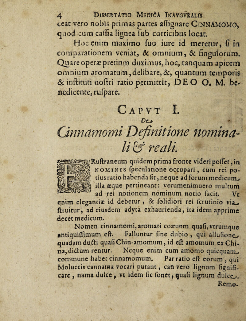 ceat vero nobis primas parces affigtiare CiNNAMOMO, quod cum caflia lignea fub corticibus locat. Hoc enim maximo fuo iure id meretur, Q in comparationem veniat, & omnium, & finguiorum. Quare opera: precium duximus, hoc, tanquam apicem omnium aromatum,delibare, &, quantum temporis & inftituti noftri ratio permittit, DE O O, M. be¬ nedicente, rufpare. C A P V T I. D(L9 Cinnamomi Definitione nomina¬ li & re ali ^Ruftraneum quidem prima fronte videri poflet, in lillS' nominis fpeculatione occupari, cum rei po- tius ratio habenda fit, neque ad forum medicum^ illa aeque pertineant: verumenimuero multum ad rei notionem nominum notio facit. Vt enim elegantiae id debetur , & folidiori rei ferutinio via_. ftruitur, ad eiusdem adyta exhaurienda, ita idem apprime decet medicum. Nomen cinnamomi, aromati coseuam quafi, vtrumque amiquiffimum eft. Falluntur fine dubio , qui allufiono quadam du&i quafiChin-amomum, id eft amomum exChi- na,diduin rentur. Neque enim cum amomo quicquarrL» commune habet cinnamomum» Par ratio eft eorum , qui Moluccis cannanaa vocari putant, can vero lignum fignifi- care, nama dulce , vt idem fic fonct, quafi lignum dulco. Remo- V