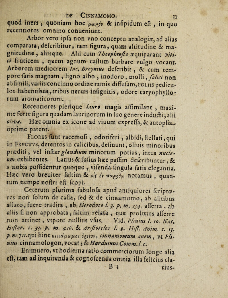 V de Cinnamomo. ii quod infers , quoniam hoc & infipidum eft , in quo recentiores omnino conucniunt. Arbor vero ipfa non vno conceptu analogia?, ad alias comparata, defcribitur, tam figura, quam altitudine Sc ma¬ gnitudine, aliisque. Alii cum Tbeopbraflo oequiparant Viti- ci fruticem , quem agnum cadum barbare vulgo vocant. Arborem mediocrem lac. Breyntui deferibit , Sc cum tem¬ pore fatis magnam , ligno albo , inodoro, molli, fatici non ablimili, variis concinno ordine ramis diffufam, foliis pedicu¬ los habentibus,tribus neruis infignitis, odore caryophyllo- rum aromaticorum. Reccntiores plerique lauro magis affimilant , maxi¬ me forte figura quadam laurinorum in fuo genere indudi 3 alii ohva. Haec omnia ex icone ad viuum exprefta, Sc autopfiai^ optime patent. Flores funt racemofi , odoriferi , albidi,ftellati,qui in Frvctvs, detentos in calicibus, delinunt,oliuis minoribus praediti, vel inftar glandium minorum potius, intus nucle¬ um exhibentes. Latius & fufius haec paflim defcribuntur, & ^ nobis poffidentur quaque , vifenda fingula fatis elegantia. IIxc vero breuiter faltim & cos A nu^Sco notamus , quan¬ tum nempe noftri eft fcopi. Ceterum plurima fabulofa apud antiquiores feripter¬ res non folum de cafia, fed & de cinnamomo, ab alitibus allato, fuere tradita , ab Herodoto 13, p, m. 234. afierta , ab aliis fi non approbata, faltim relata , qua: prolixius afferre non attinet * vtpote nullius vfus. Vid. P linitu L 10. Nat. Hi flor. c. jj. p. m. 426. Sc Anjloteles /. Htjl. Anim. c. 13. p.mju. qui h\tot Kmdfiafiov egv$ovt cinnamomum au em, vt Pli- vim cinnamologon, vocat 3 & Harduinm Commd c. Enimuero,vt hodierna ratio commerciorum longe alia eft, tam ad inquirenda & cognofccnda omnia illa felicius cla-