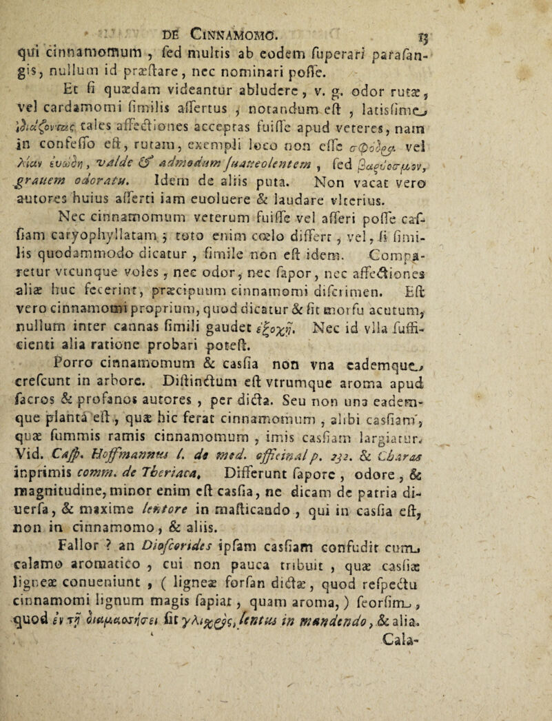 qui cinnamomum , fed multis ab eodem fuperari parafen- gis, nullum id praeftare, ncc nominari poffe. Et fi quadam videantur abludere, v. g. odor rutae, vel cardamomi fimilis affertus , notandum eft , latisfimo iita^ovtac taies afFediones acceptas fuifle apud veteres, nam in confeffo efi, rutam, exempli loco non effe cr(p6l^. ve! Aiav iv<ij$Yi, valde (f admodum ftiatteolentem , fed ftagiiccfssv, graitem odoratu. Idem de aliis puta. Non vacat vero amores huius a f ferti iam euoluere & laudare vlcerius. Nec cinnamomum veterum fuiffe vel afferi poffe caff fiam caryophyllatam. j toto enim coelo differt , vel, (i fimi¬ lis quodammodo dicatur , fi mile non eff idem. Compa¬ retur vtcunque voles, nee odor, nec fapor, nec affediones aliae huc fecerint, praecipuum cinnamomi difciimen. Eft vero cinnamomi proprium, quod dicatur & fit mor fu acutum, nullum inter cannas fimili gaudet e^ox^ Nec id vlla fuffi- cienti alia ratione probari poteff. Porro cinnamomum & casfia non vna cademquo crefcunt in arbore. Diffindam eft vtrumque aroma apud facros & profanos autores , per dida. Seu non una eadem- que planta eft , quae hic ferat cinnamomum , alibi casfiam', quae fummis ramis cinnamomum , imis casfiam largiatur, Vid. Cafp. Hojfmannus /. ds med. effieinalp. 222. & Charas inprimis comm. de Theriaca# Differunt fapore , odore , & magnitudine,minor enim cft casfia, ne dicam dc patria di- uerfa, & mixime leniore in mafficaado , qui in casfia eff, non in cinnamomo, & aliis. Fallor ? an Diofcondcs spfam casfiam confudit curru calamo aromatico , cui non pauca tribuit , quae casfiae ligneae conueniunt , ( ligneae forfan didas, quod refpedu cinnamomi lignum magis fapiat, quam aroma,) feorfinru, quodiv if tentus in mandendo }tk alia. Cala-