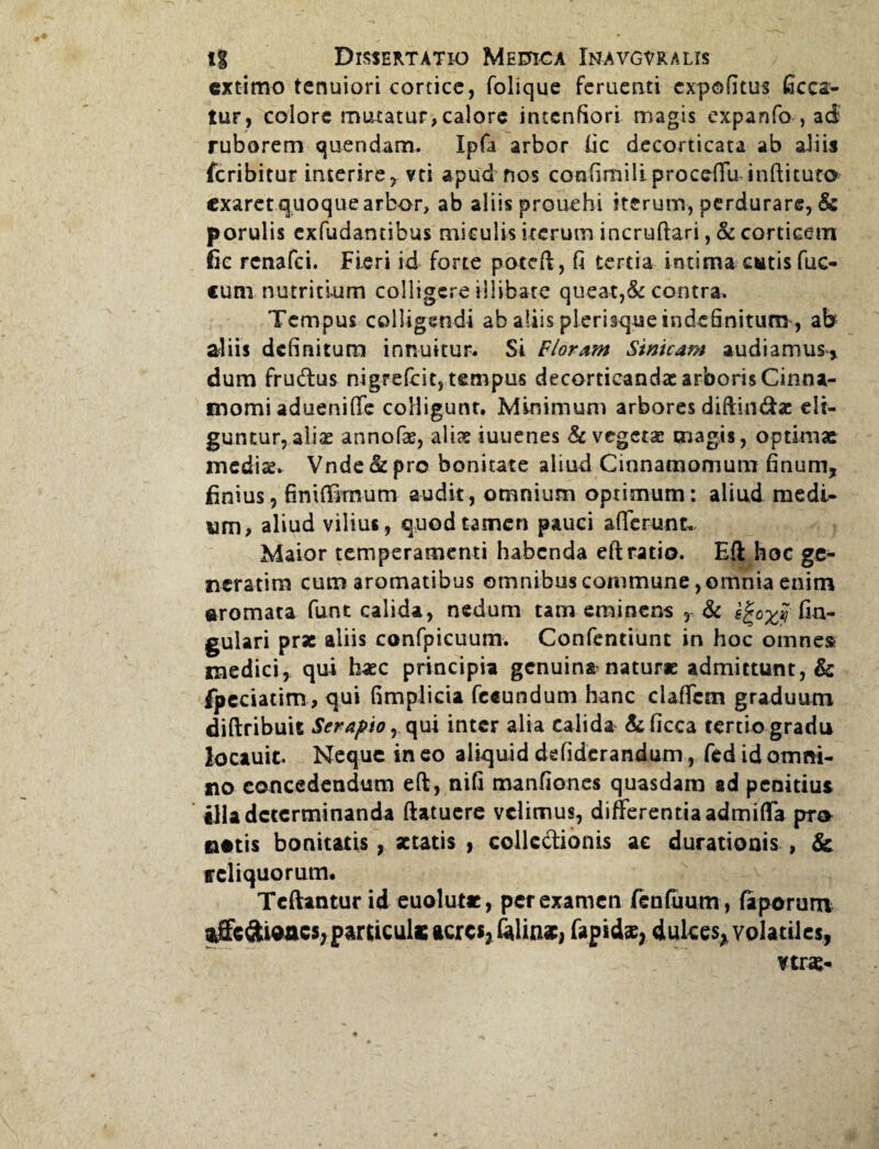 extimo tenuiori cortice, folique feruetiti expofitus (acea¬ tur, eoiore motatur,calore intentiori magis expanfo , ad ruborem quendam. Xpfa arbor lic decorticata ab aliis feribitur interire, vei apud nos confimili proceffu inftituto exaret quoque arbor, ab aliis prouehi iterum, perdurare, & porulis exfudantibus miculis iterum incruftari, & corticem fic renafei. Fieri id forte poteft, fi tertia intima catis fuc- cum nutritium colligere illibate queat,& contra. Tempus colligendi ab aliis plerisque indefinitum , ab aliis definitum innuitur- Si Floram Sinicam audiamus* dum fruftus nigrefcit, tempus decorticandas arboris Cinna¬ momi adueniflfe colligunt- Minimum arbores diftin&a: eli¬ guntur, aliae annofae, aliae iuuenes & vegetae magis, optimae inediae. Vnde& pro bonitate aliud Cinnamomum finum, finius, finiffirnum audit, omnium optimum: aliud medi¬ um, aliud vilius, quod tamen pauci afferunt» Maior temperamenti habenda eft ratio. Eft hoc ge¬ nerarim cum aromatibus omnibus commune, omnia enim aromata funt calida, nedum tam eminens r & s^oxjj An¬ gulari prae aliis confpicuum. Confentiunt in hoc omnes medici, qui haec principia genuina natur» admittunt, & fpeciatim , qui fimplicia fceundum hanc claffcm graduum diftribuit Serapio, qui inter alia calida &(icca tertio gradu lociuit. Neque in eo aliquid defiderandum, fed id omni¬ no concedendum eft, nifi manfiones quasdam ad penitius tlla determinanda ftatucre velimus, differentia admiffa pra notis bonitatis, aetatis , collectionis ac durationis , & ffcliquorutm Tcftantur id euolut», per examen fenfuum, faporum affedi®acs;paruculKacrcsjfelin*, fapidae, dulces, volatiles,