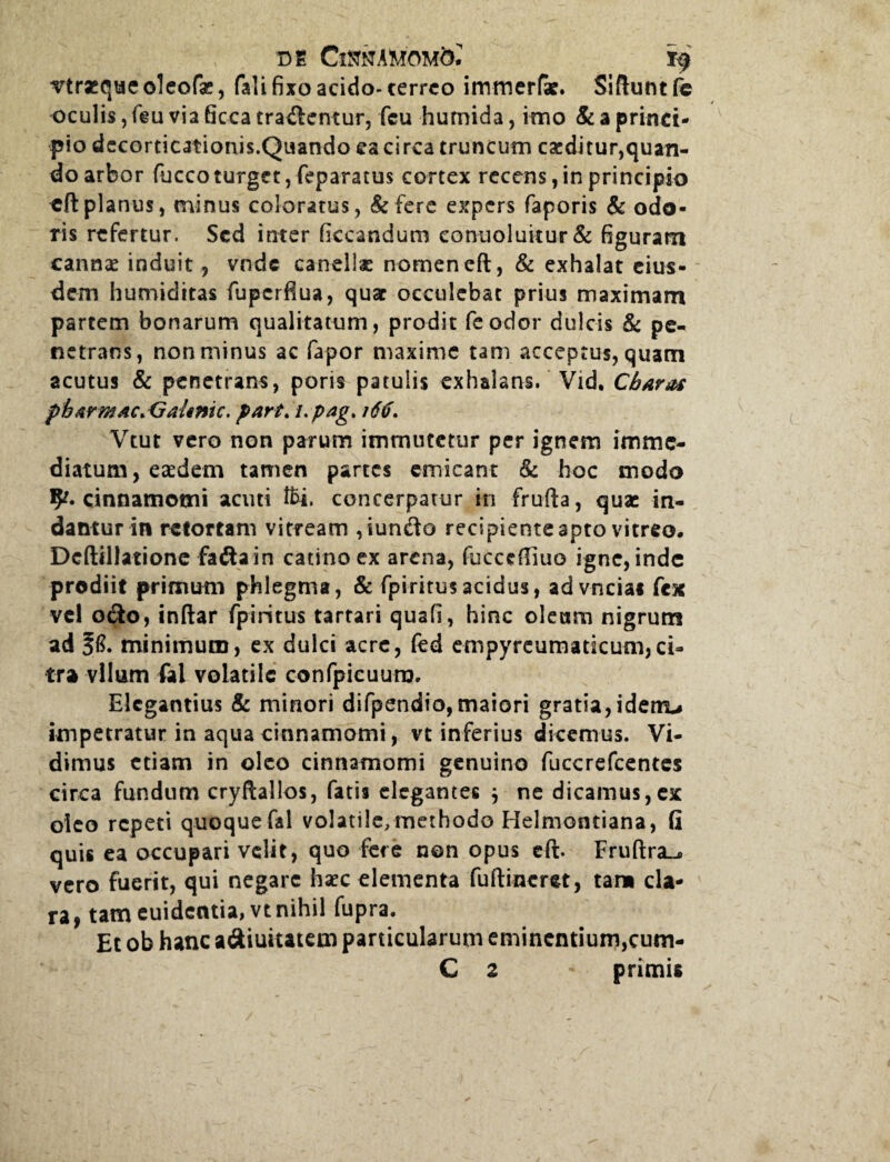 vtraequeoleofe, fali fixo acido- cerreo immerfae. Siftuntfe oculis, feu via 6cca tradentur, fcu humida, imo & a princi¬ pio decorticationis.Quando ea circa truncum eseditur,quan¬ do arbor fuccoturget,feparatus cortex recens, in principio eft planus, minus coloratus, & fere expers faporis & odo¬ ris refertur. Sed inter ficcandum eonuoluitur& figuram cannae induit, vnde caneliae nomen eft, & exhalat eius¬ dem humiditas fupcrfiua, quae occulebat prius maximam partem bonarum qualitatum, prodit feodor dulcis & pe¬ netrans, non minus ac fapor maxime tam acceptus, quam acutus & penetrans, poris patulis exhalans. Vid, Chara* pharmaCiCraUnic. part.upag* 16$. Vtut vero non parum immutetur per ignem imme¬ diatum, eaedem tamen partes emicant & hoc modo fy. cinnamomi acuti l£i. concerpatur in frufta, quae in¬ dantur in retortam vitream ,iundo recipiente apto vitreo. Dcftillatione fadain catino ex arena, fucccftiuo igne, inde prodiit primum phlegma, & fpiritus acidus, advncia* fex vel odo, inftar fpiritus tartari quafi, hinc oleam nigrum ad minimum, ex dulci acre, fed empyreumaticum,ci¬ tra vllum fal volatile confpicuuro. Elegantius & minori difpendio,maiori gratia,idenu impetratur in aqua cinnamomi, vt inferius dicemus. Vi¬ dimus etiam in oleo cinnamomi genuino fuccrefcentes circa fundum cryftallos, fatis elegantes $ ne dicamus,ex oleo repeti quoque fal volatile, methodo Helmontiana, G quis ea occupari velit, quo fere non opus eft. Fruftra^» vero fuerit, qui negare haec elementa fuftineret, tam cla¬ ra, tam euidecitia,vt nihil fupra. Et ob hanc adiuitatem particularum eminentium,cum- C z primis