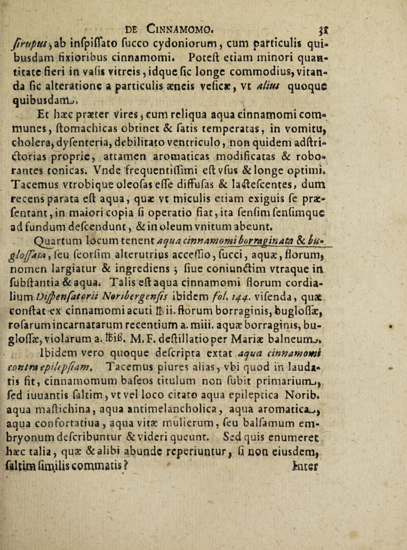 Jlruptts^zb infpifiato fucco Cydoniorum, cum particulis qui* busdam fixioribus cinnamomi. Poteft etiam minori quan¬ titate fieri in vatis vitreis,idquefic longe commodius, vitan¬ da fic alteratione a particulis aeneis veficae, vt alm quoque quibusdam^ Et haec praeter vires, eum reliqua aqua cinnamomi com* munes, ftomachicas obtinet & fatis temperatas, in vomitu, cholera, dyfenteria, debilitato ventriculo, non quidem adftri- ctorias proprie, attamen aromaticas modificatas & robo* rantes tonicas. Vnde frequentiffimi eftvfus & longe optimi. Tacemus vtrobique oleofas effe diffufas & laflefcentes, dum recens parata eft aqua, quae vt miculis etiam exiguis fe prae- fentant,in maiori copia fi operatio fiat, ita fenfimfenfimque ad fundum defcendunt, & in oleum vnitum abeunt. Quartum locum tenent aqua cinnamomi borraginatA & hu* glojptm, {eu feorfim alterutrius accefiio, fucci, aquae, florum, nomen largiatur & ingrediens $ fiue coniunftim vtraque itl fubftantia & aqua. Talis eft aqua cinnamomi florum cordia- lium Difpenfat&rit Noribcrgenfts ibidem foL 144. vifenda, quae confiat -ex cinnamomi acuti !b ii. florum borraginis, buglofik, rofarumincarnatarum recentium a. miii. aquas borraginis, bu« gloflk, violarum a. M.F. defiillatioper Mariae balneum^. Ibidem vero quoque deferipta extat aqua cinnamomi contratpihpfiam. Tacemus plures aiias, vbi quod in lauda* fis fit, cinnamomum bafeos titulum non fubit primariunxj, fed iuuantis fakim, vt vel loco citato aqua epileptica Norib. aqua mafiichina, aqua antimelancholica, aqua aromatica^, aqua confortatiua , aqua vitae mulierum, feu balfamum em¬ bryonum deferibuntur & videri queunt. Sed quis enumeret hsec talia, <\ux & alibi abunde reperiuntur, fi non eiusdem, faltun finulis commatis ? later