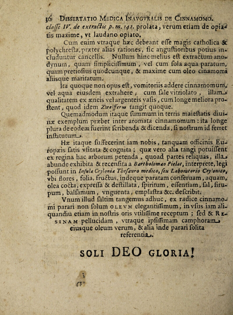 f , Dissertatio Medica Inavgvralis de (?innamomo1 ttafle IK de extraffi* p. tn. 142. prolata, verum etiam dc opia-< tis maxime, vt laudano opiato. Cum enim vtraque haec debeant effe magis catholica Sc poly ch r eftavprx ter alias rationes , fic anguftioribus potius in¬ cluduntur cancellis. Nullum hinc melius eft extraSum ano. dynurn, quam iimpliciffirnum , vel cum fola aqua paratum, quam pretiolius quodcunque. St maxime cum oleo cinamomi aliisque maritatum. Ita quoque non opus eft, vomitoriis addere cinnamomum, vel aqua eiusdem extrahere , cum fale vitriolato , illam_s qualitatem ex aeneis vel argenteis vafis, cum longe meliora pro. ftent, quod idem Z\ve(jferta tangit quoque. Quemadmodum itaque flimmumin terris maieftatis diui- nx exemplum prxbet inter aromata cinnamomum : ita longe plura de eodem fuerint fcribenda St dicenda, II noftrum id ferret inftitutum_>. Hx itaque fuiTecerint iam nobis, tanquam officinis Eu-* fopseis fatis vlitata & cognita ; quae vero alia tangi potuiffent exregina hac arborum petenda , quoad partes reliquas, illa-» abunde exhibita Sc recenfita a Bartbolomto Pielat, interprete, legi polfunt in Ivfulji CeylonU Tbefanro medico%feu Ltbomtorio Cey!otiic?9 vbi flores , folia, fru&us, indeque paratam conferuam, aquam,: olea co£ta,exprefTa 8c deftillata, fpiritum, effentiam, fal,firu- pum, balfamum, vnguenta, empfaftra Scc. defcribit. Vnumillud faltim tangemus adhuc, ex radice cinnamo- mi parari non folum ole vm elegantiffimum, invfus iam ali- quandiu etiam in noftris oris vtihffime receptum ; fed & R fi¬ si nam pellucidam , vtraque ipfiffimam camphoram_» eiusque oleum verum, &alia inde pararifolita referentia^. .» ■» soli DEO gloria! 1 rr . .**■-