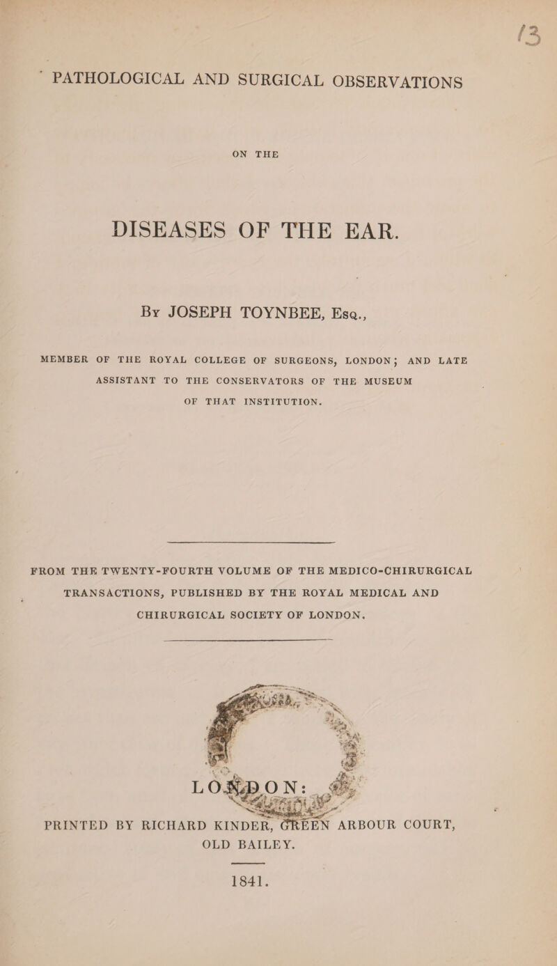 PATHOLOGICAL AND SURGICAL OBSERVATIONS ON THE DISEASES OF THE EAR. By JOSEPH TOYNBEE, Esq., MEMBER OF THE ROYAL COLLEGE OF SURGEONS, LONDON; AND LATE ASSISTANT TO THE CONSERVATORS OF THE MUSEUM OF THAT INSTITUTION. FROM THE TWENTY-FOURTH VOLUME OF THE MEDICO-CHIRURGICAL TRANSACTIONS, PUBLISHED BY THE ROYAL MEDICAL AND CHIRURGICAL SOCIETY OF LONDON. §§g# PRINTED BY RICHARD KINDER, CTREEN ARBOUR COURT, OLD BAILEY. 1841