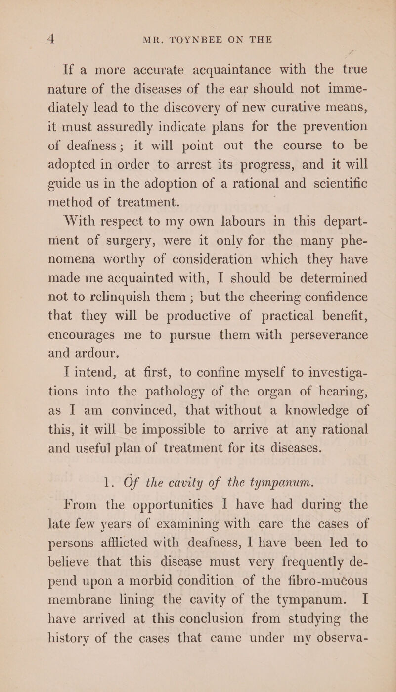 If a more accurate acquaintance with the true nature of the diseases of the ear should not imme¬ diately lead to the discovery of new curative means, it must assuredly indicate plans for the prevention of deafness; it will point out the course to be adopted in order to arrest its progress, and it will guide us in the adoption of a rational and scientific method of treatment. With respect to my own labours in this depart¬ ment of surgery, were it only for the many phe¬ nomena worthy of consideration which they have made me acquainted with, I should be determined not to relinquish them ; but the cheering confidence that they will be productive of practical benefit, encourages me to pursue them with perseverance and ardour. I intend, at first, to confine myself to investiga¬ tions into the pathology of the organ of hearing, as I am convinced, that without a knowledge of this, it will be impossible to arrive at any rational and useful plan of treatment for its diseases. 1. Of the cavity of the tympanum. From the opportunities 1 have had during the late few years of examining with care the cases of persons afflicted with deafness, I have been led to believe that this disease must very frequently de¬ pend upon a morbid condition of the fibro-mucous membrane lining the cavity of the tympanum. I have arrived at this conclusion from studying the history of the cases that came under my observa-