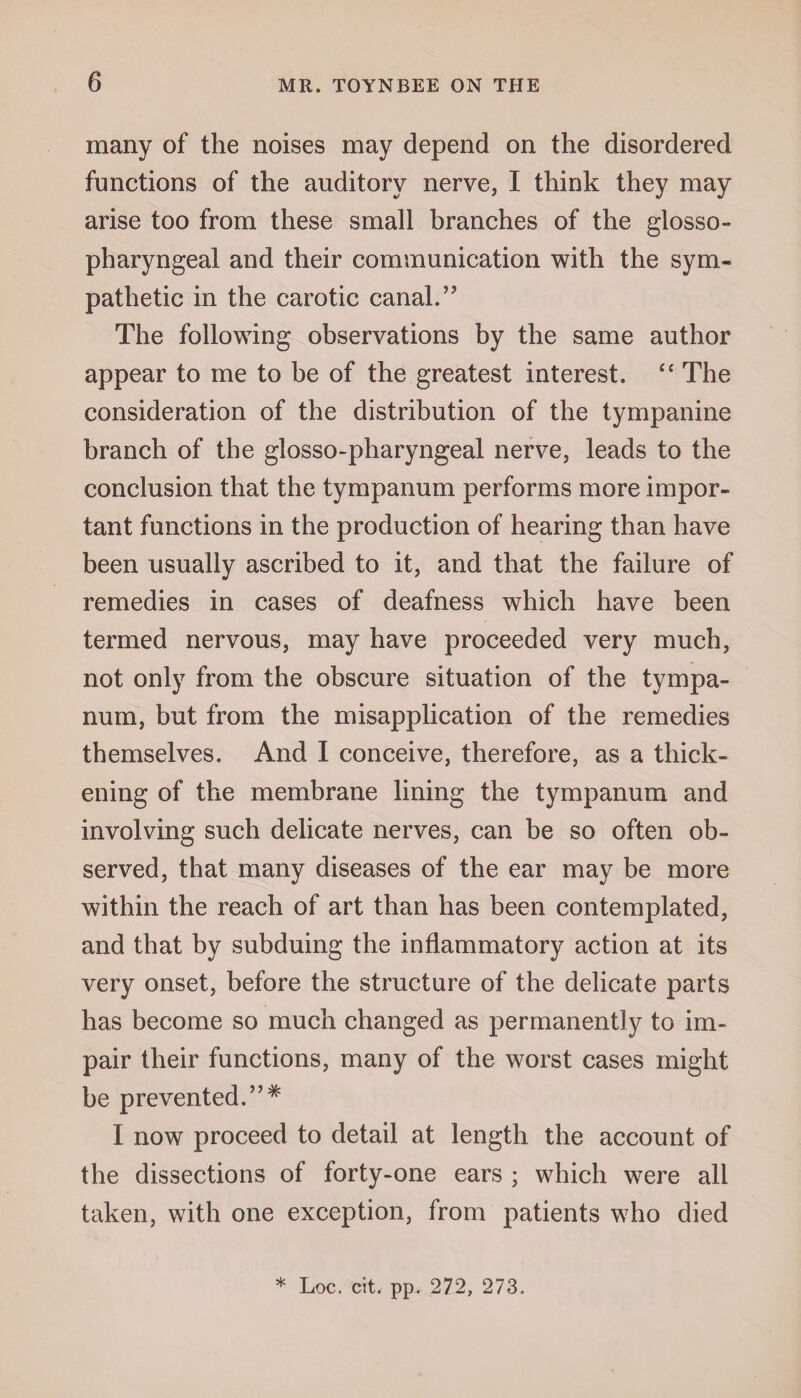 many of the noises may depend on the disordered functions of the auditory nerve, I think they may arise too from these small branches of the glosso¬ pharyngeal and their communication with the sym¬ pathetic in the carotic canal.” The following observations by the same author appear to me to be of the greatest interest. “ The consideration of the distribution of the tympanine branch of the glosso-pharyngeal nerve, leads to the conclusion that the tympanum performs more impor¬ tant functions in the production of hearing than have been usually ascribed to it, and that the failure of remedies in cases of deafness which have been termed nervous, may have proceeded very much, not only from the obscure situation of the tympa¬ num, but from the misapplication of the remedies themselves. And I conceive, therefore, as a thick¬ ening of the membrane lining the tympanum and involving such delicate nerves, can be so often ob¬ served, that many diseases of the ear may be more within the reach of art than has been contemplated, and that by subduing the inflammatory action at its very onset, before the structure of the delicate parts has become so much changed as permanently to im¬ pair their functions, many of the worst cases might be prevented. I now proceed to detail at length the account of the dissections of forty-one ears ; which were all taken, with one exception, from patients who died * Loc. cit. pp. 272, 273.