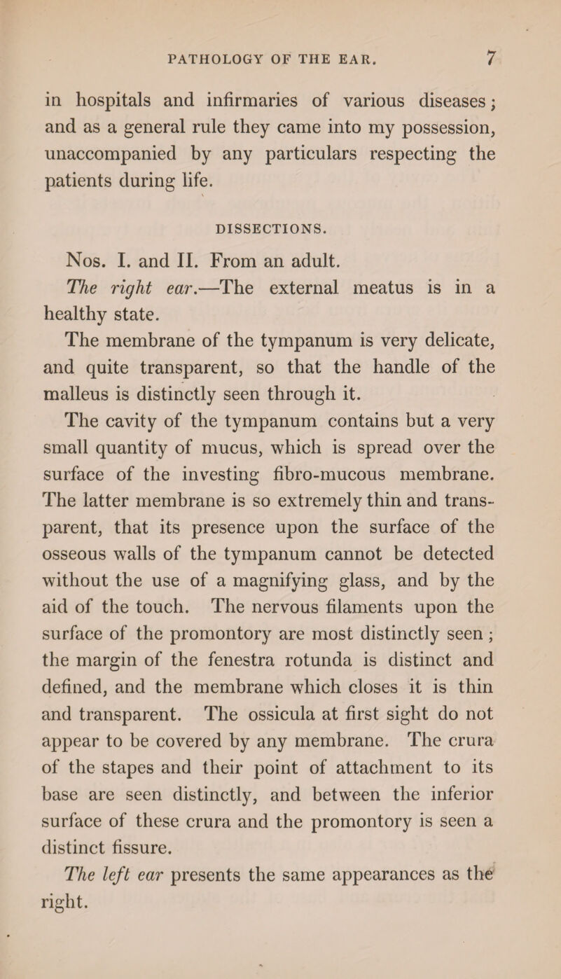 in hospitals and infirmaries of various diseases; and as a general rule they came into my possession, unaccompanied by any particulars respecting the patients during life. DISSECTIONS. Nos. I. and II. From an adult. The right ear.—The external meatus is in a healthy state. The membrane of the tympanum is very delicate, and quite transparent, so that the handle of the malleus is distinctly seen through it. The cavity of the tympanum contains but a very small quantity of mucus, which is spread over the surface of the investing fibro-mucous membrane. The latter membrane is so extremely thin and trans¬ parent, that its presence upon the surface of the osseous walls of the tympanum cannot be detected without the use of a magnifying glass, and by the aid of the touch. The nervous filaments upon the surface of the promontory are most distinctly seen; the margin of the fenestra rotunda is distinct and defined, and the membrane which closes it is thin and transparent. The ossicula at first sight do not appear to be covered by any membrane. The crura of the stapes and their point of attachment to its base are seen distinctly, and between the inferior surface of these crura and the promontory is seen a distinct fissure. The left ear presents the same appearances as the right.