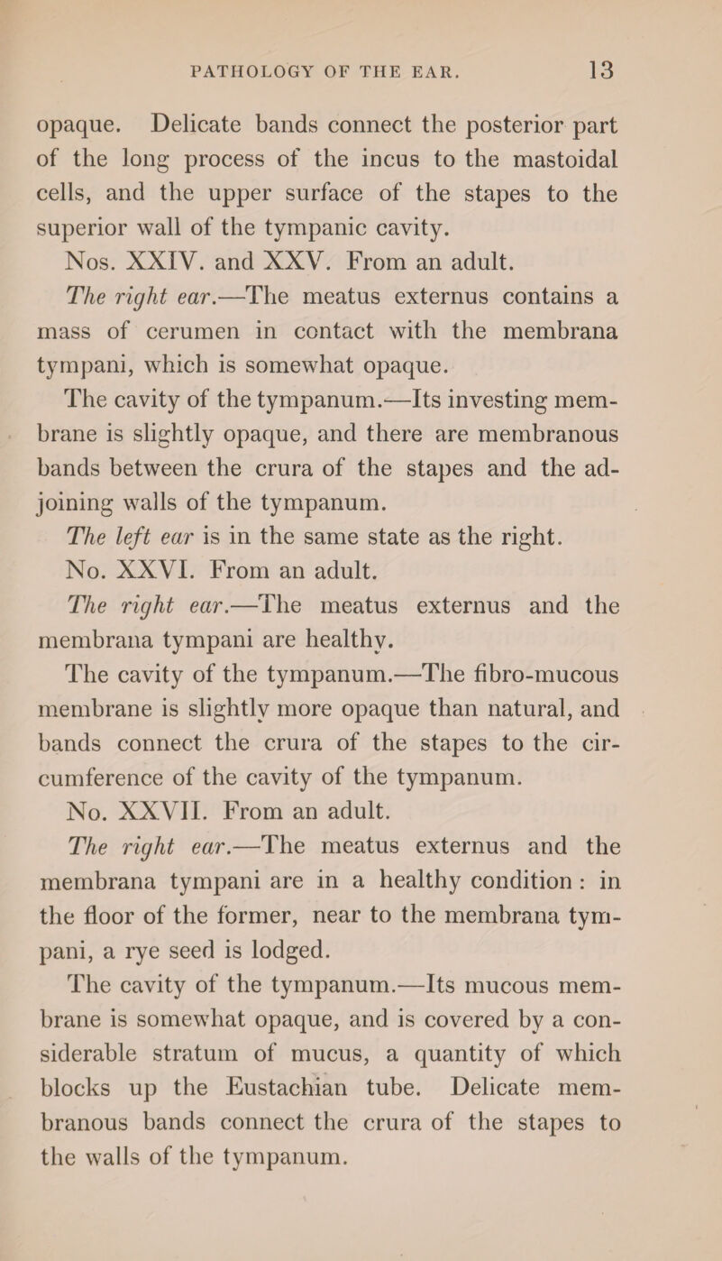opaque. Delicate bands connect the posterior part of the long process of the incus to the mastoidal cells, and the upper surface of the stapes to the superior wall of the tympanic cavity. Nos. XXIV. and XXV. From an adult. The right ear.—The meatus externus contains a mass of cerumen in contact with the membrana tympani, which is somewhat opaque. The cavity of the tympanum.—Its investing mem¬ brane is slightly opaque, and there are membranous bands between the crura of the stapes and the ad¬ joining walls of the tympanum. The left ear is in the same state as the right. No. XXVI. From an adult. The right ear.—The meatus externus and the membrana tympani are healthy. The cavity of the tympanum.—The fibro-mucous membrane is slightly more opaque than natural, and bands connect the crura of the stapes to the cir¬ cumference of the cavity of the tympanum. No. XXVII. From an adult. The right ear.—The meatus externus and the membrana tympani are in a healthy condition : in the floor of the former, near to the membrana tym¬ pani, a rye seed is lodged. The cavity of the tympanum.—Its mucous mem¬ brane is somewhat opaque, and is covered by a con¬ siderable stratum of mucus, a quantity of which blocks up the Eustachian tube. Delicate mem¬ branous bands connect the crura of the stapes to the walls of the tympanum.