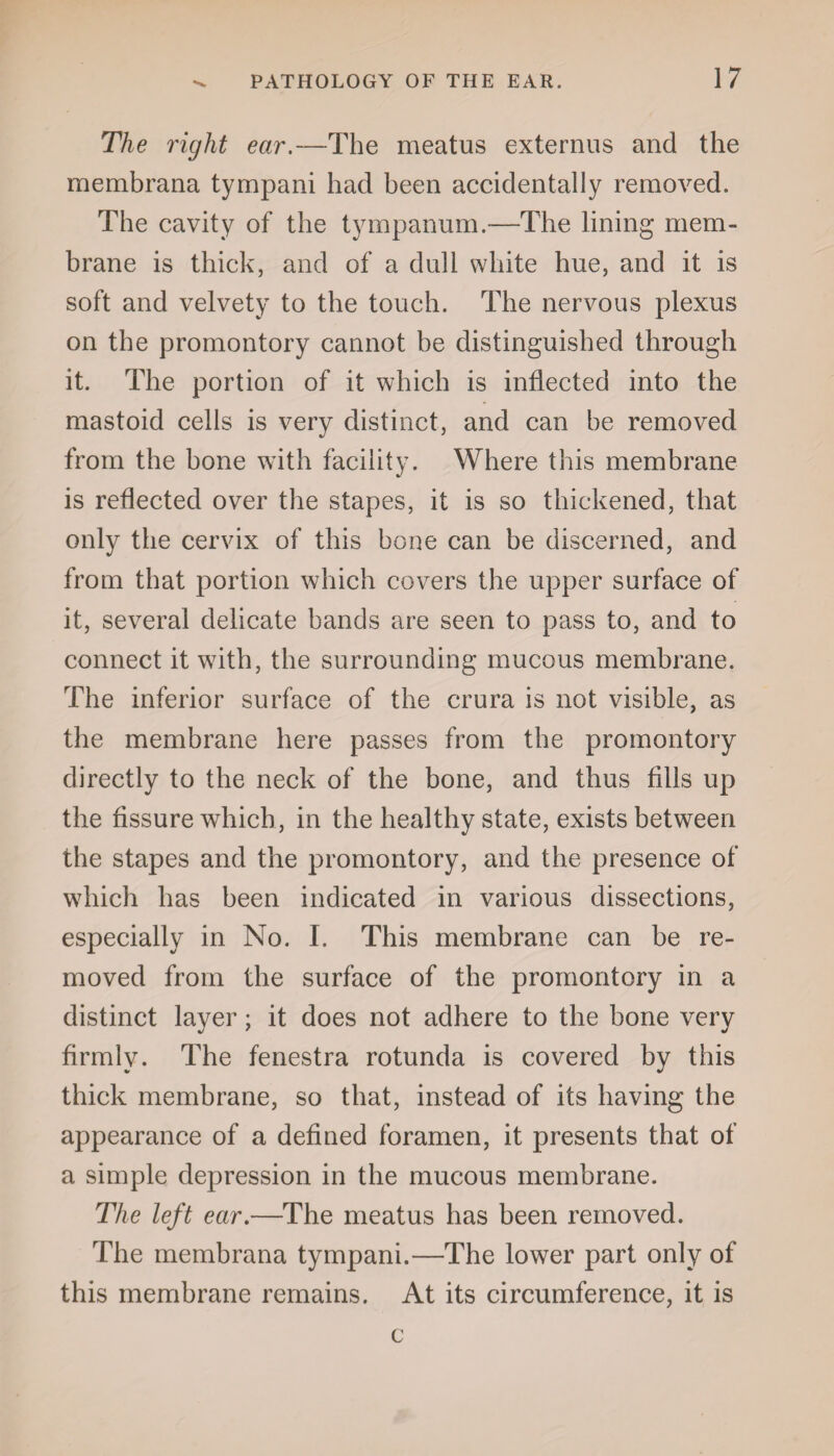 The right ear.—The meatus externus and the membrana tympani had been accidentally removed. The cavity of the tympanum.—The lining mem¬ brane is thick, and of a dull white hue, and it is soft and velvety to the touch. The nervous plexus on the promontory cannot be distinguished through it. The portion of it which is inflected into the mastoid cells is very distinct, and can he removed from the bone with facility. Where this membrane is reflected over the stapes, it is so thickened, that only the cervix of this bone can be discerned, and from that portion which covers the upper surface of it, several delicate bands are seen to pass to, and to connect it with, the surrounding mucous membrane. The inferior surface of the crura is not visible, as the membrane here passes from the promontory directly to the neck of the bone, and thus fills up the fissure which, in the healthy state, exists between the stapes and the promontory, and the presence of which has been indicated in various dissections, especially in No. I. This membrane can be re¬ moved from the surface of the promontory in a distinct layer; it does not adhere to the bone very firmly. The fenestra rotunda is covered by this thick membrane, so that, instead of its having the appearance of a defined foramen, it presents that of a simple depression in the mucous membrane. The left ear.—The meatus has been removed. The membrana tympani.—The lower part only of this membrane remains. At its circumference, it is c