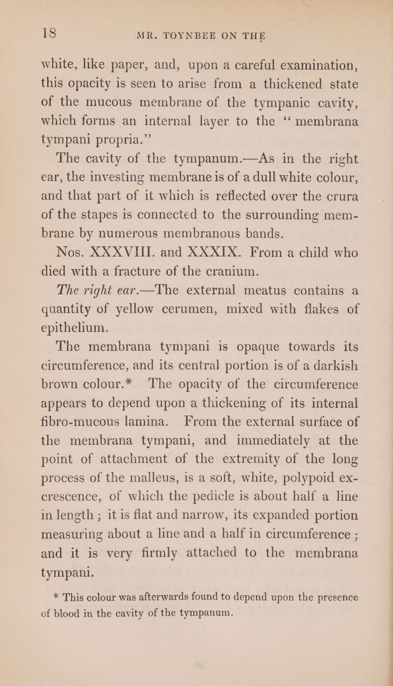 white, like paper, and, upon a careful examination, this opacity is seen to arise from a thickened state of the mucous membrane of the tympanic cavity, which forms an internal layer to the “ membrana tympani propria.’7 The cavity of the tympanum.—As in the right ear, the investing membrane is of a dull white colour, and that part of it which is reflected over the crura of the stapes is connected to the surrounding mem¬ brane by numerous membranous bands. Nos. XXXVIII. and XXXIX. From a child who died with a fracture of the cranium. The right ear.—The external meatus contains a quantity of yellow cerumen, mixed with flakes of epithelium. The membrana tympani is opaque towards its circumference, and its central portion is of a darkish brown colour.# The opacity of the circumference appears to depend upon a thickening of its internal fibro-mucous lamina. From the external surface of the membrana tympani, and immediately at the point of attachment of the extremity of the long process of the malleus, is a soft, white, polypoid ex¬ crescence, of which the pedicle is about half a line in length ; it is flat and narrow, its expanded portion measuring about a line and a half in circumference ; and it is very firmly attached to the membrana tympani. * This colour was afterwards found to depend upon the presence of blood in the cavity of the tympanum.