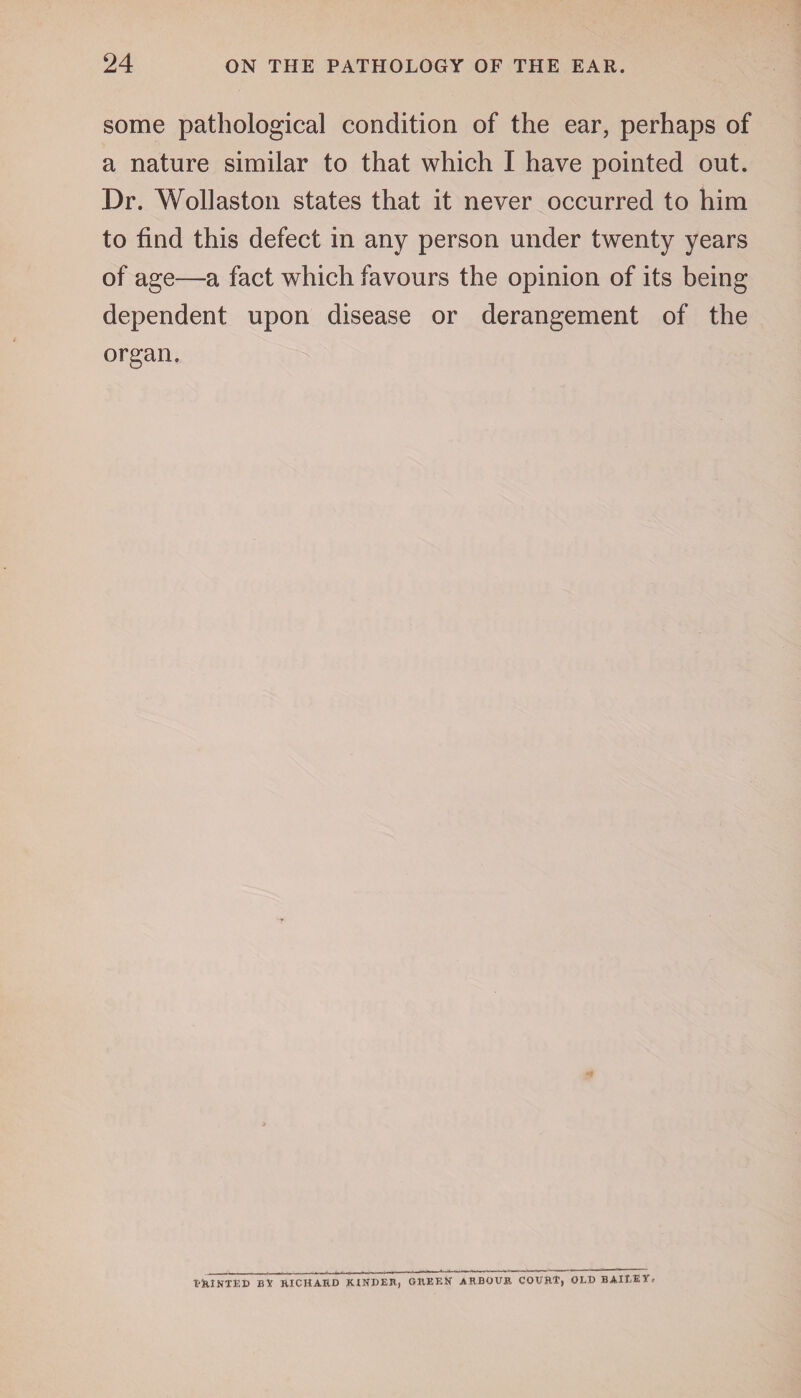 some pathological condition of the ear, perhaps of a nature similar to that which I have pointed out. Dr. Wollaston states that it never occurred to him to find this defect in any person under twenty years of age—a fact which favours the opinion of its being dependent upon disease or derangement of the organ. T'RINTED BY BICHARD KINDER, GREEN ARBOUR COURT, OLD BAILEY.