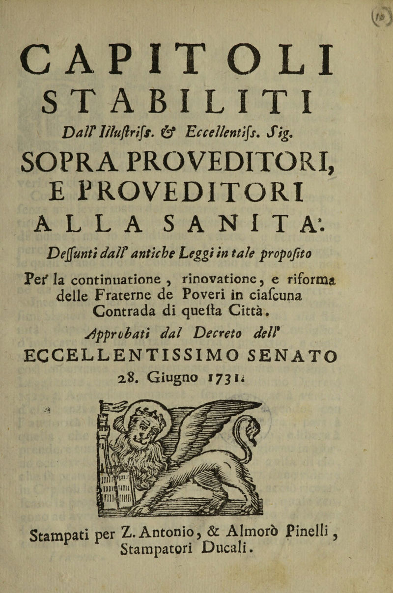 CAPITOLI STABILITI DalT lìluftrifs. &amp; Eccellenti^. Sig. SOPRA PRO VEDITORI, E PROVEDITORI ALLA SANITÀ1. Defunti dalT antiche Leggi in tale propo/ito Pei' la continuatione , rinovatione, e riforma delle Fraterne de Poveri in ciafcuna Contrada di quella Città. Sipprlibati dal Decreto dell* ECCELLENTISSIMO SENATO 2,8. Giugno *73 n Stampati per Z. Antonio, &amp; Almorò Pinelli, Stampatori Ducali.