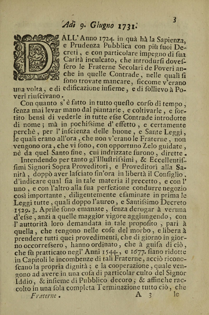 Adì 9. Giugno 1731.' ALL’Anno 1724. in qua hà la Sapienza, e Prudenza Pubblica con piti fuoi De > creti, e con particolare impegno di fua Carità inculcato, che introdurli dovef- fero le Fraterne Secolari de Poveri an¬ che in quelle Contrade, nelle quali fi fono trovate mancare, ficcome v’erano una volta, e di edificazione infieme, e di follie voà Po¬ veri riufcivano • Con quanto s’è fatto in tutto quello corlò di tempo , fenza mai levar mano dal piantarle, e coltivarle, e for- tito bensì di vederle in tutte efse Contrade introdotte di nome ; mà in pochissime d’ effetto , e certamente perchè , per V infcienza delle buone , e Sante Leggi, le quali erano all’ora , che non v’erano le Fraterne , non vengono ora, che vi fono, con opportuno Zelo guidate , nè da quel Santoline, cui indrizzate furono, dirette. Intendendo per tanto grillili!rifsimi, & Eccellenti^. fimi Signori Sopra Proveditori, e Proveditori alla Sa¬ nità, doppò aver lafciato Un’ora in libertà il Configlio, d’indicare qual fia in tale materia il precetto, e con 1’ uno, e con l’altro alla fua perfezione condurre negozio così importante , diligentemente efaminate in prima le Leggi tutte, quali doppo l’aureo, e Santifsimo Decreto 1529. 3. Aprile fono emanate , fenza derogar à veruna d’efse , anzi a quelle maggior vigore aggiungendo, con l’auttorità loro demandata in tale proposto , pari à quella , che tengono nelle cofe del morbo , e libera à prendere tutti quei provedimenti, che di giorno in gior¬ no occorrefsero , hanno ordinato, che à guifa di ciò, che fìi pratticato negl’ Anni 1544.5 e Ic?77- fiano ridotte in Capitoli le incombenze di tali Fraterne, acciò riconc- fcano la propria dignità ; e la cooperazione, quale ven¬ gono ad avere in una cofa di particolar culto del Signor Iddio, & infieme di Pubblico decoro,' & affinché rac¬ colto in una fola completa Terminazione tutto ciò, che Fraterne. A 3 le