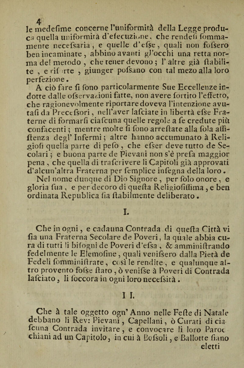 le medefìme concerne l’uniformità della Legge produ¬ ca quella uniformità d'elecuzu.ne, che rendei) fomma- mente necefsaria , e quelle d’efse, quali non fofsero ben incaminate , abbino avanti gJ’occhi una retta nor¬ ma de! metodo , che tener devono ; 1’altre già (labili- te , e rif rte , giunger pofsano con tal mezo alla loro perfezione. A ciò fare fi fono particolarmente Sue Eccellenze in¬ dotte dalle ofservar.ioni fatte, non avere fortito l’effetto, che ragionevolmente riportare doveva l’intenzione avu¬ tali da Precefsori, nell’aver lafciate in libertà efse Fra¬ terne di formarfi ciafcuna quelle regole a fe credute più confacenti ; mentre molte fi fono arreftate alla fola affì- fienza degl’ Infermi ; altre hanno accomunato à Reli- gioii quella parte di pefo , che efser deve tutto de Se¬ colari 5 e buona parte de Pievani non s’è prefa maggior pena , che quella di trafci ivere li Capitoli già approvati d’alcun’altra Fraterna per femplice infegna della loro. Nel nome dunque di Dio Signore , per folo onore , e gloria fua , e per decoro di quella Religioliflima , e ben ordinata Republica ila (labilmente deliberato. I. Che in ogni, e cadauna Contrada di quella Città vi fia una Fraterna Secolare de Poveri, la quale abbia cu¬ ra di tutti li bilogni de Poveri d’efsa , & amminillrando fedelmente le Elemofine, quali venifsero dalla Pietà de Fedeli fomminilirare, così le rendite , e qualunque al¬ tro provento fofse (laro , ò venifse à Poveri di Contrada lafciato , li (decora in ogni loro necefsità. 1 I. Che à tale oggetto ogn’Anno nelle Fede di Natale debbano li Rev: Pievani, Capellani, ò Curati di eia feuna Contrada invitare, e convocare li loro Parot chiatti ad un Capitolo, in cui à Bofsoli, e Ballotte fiano eletti
