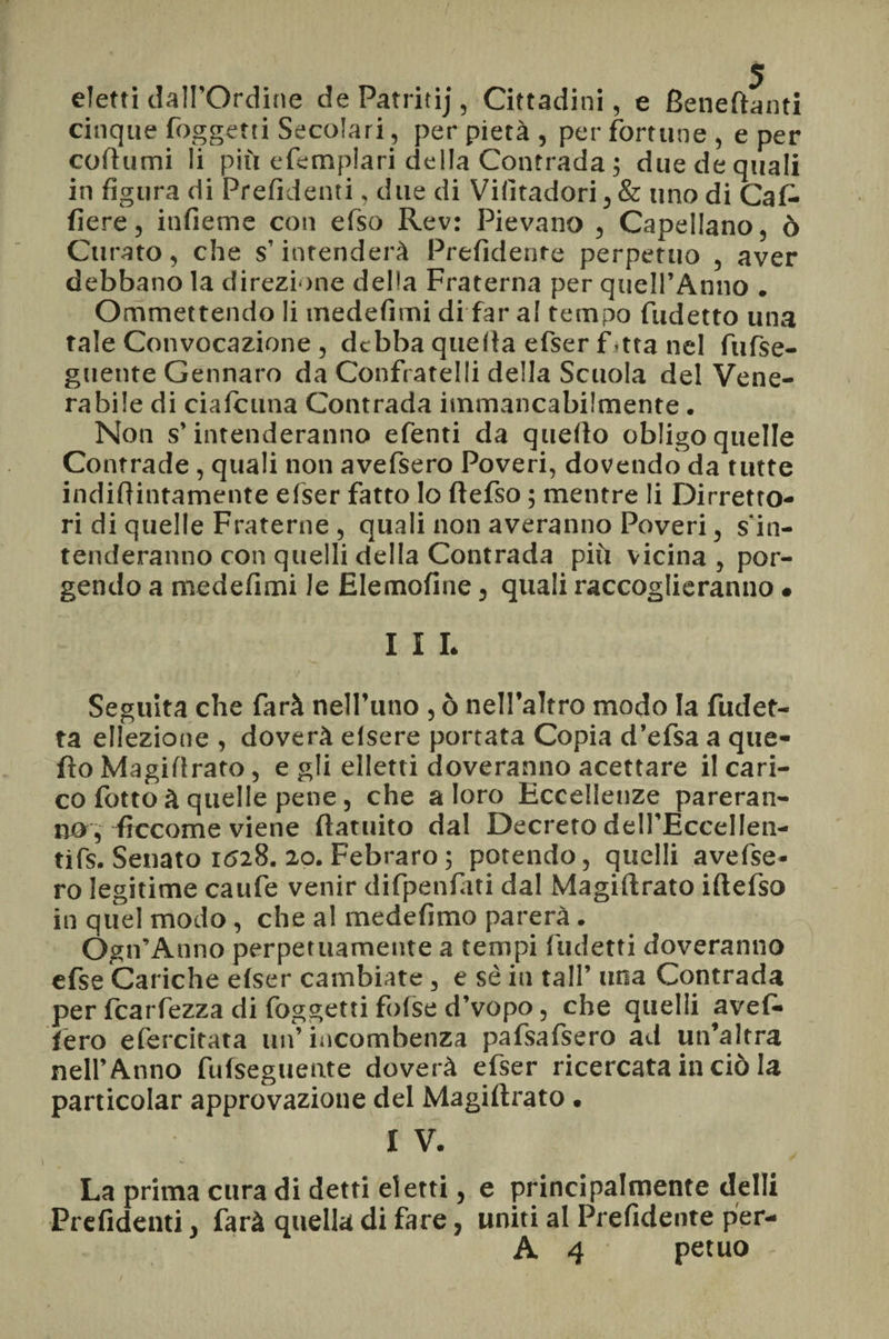 / eletti dall’Ordine de Patritij, Cittadini, e Beneftanti cinque foggetti Secolari, per pietà , per fortune , e per coftumi li più efemplari della Contrada ; due de quali in figura di Prefidenti, due di Vifitadori, & uno di Caf- fiere, infieme con efiso Rev: Pievano , Capellano, ò Curato, che s’intenderà Prefidente perpetuo , aver debbano la direzione della Fraterna per quell’Anno . Ommettendo li medefimi di far al tempo fudetto una tale Convocazione , debba quella efser f,tta nel fiifse- guente Gennaro da Confratelli della Scuola del Vene¬ rabile di ciafcuna Contrada immancabilmente. Non s’intenderanno efenti da quello obligoquelle Contrade, quali non avefsero Poveri, dovendo da tutte indifiintamente efser fatto lo ftefso ; mentre li Diretto¬ ri di quelle Fraterne , quali non averanno Poveri, s in¬ tenderanno con quelli della Contrada più vicina, por¬ gendo a medefimi le Elemofine, quali raccoglieranno • I I L Seguita che farà nell’uno , ò nell’altro modo la fudet- ta ellezione , doverà elsere portata Copia d’efsa a que¬ llo Magi!!rato, e gli elletti Coveranno acettare il cari¬ co fotto à quelle pene, che a loro Eccellenze pareran¬ no, ficcome viene ftatuito dal Decreto deli’EccelIen- tifs. Senato 1528. 20. Febraro ; potendo, quelli avefse¬ ro legitime caufe venir difpenfàti dal Magistrato iftefso in quel modo, che al medefimo parerà. Ogn’Anno perpetuamente a tempi fudetti doveranno efse Cariche elser cambiate , e sé in tali’ una Contrada per fcarfezza di foggetti folse d’vopo, che quelli avel¬ lerò efercitata un’incombenza pafsafsero ad un’altra nell’Anno fufseguente doverà efser ricercata in ciò la particolar approvazione del Magiltrato. 1 V* La prima cura di detti eletti, e principalmente delli Pie fidenti, farà quella di fare, uniti al Prefidente per- A 4 petuo