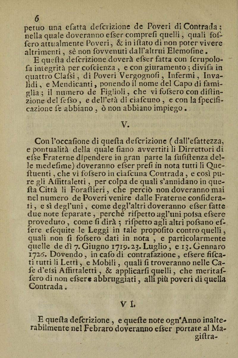 perno una efatra defcrizione de Poveri di Contrada ; nella quale doveranno efser comprefì quelli, quali for¬ iero attualmente Poveri, & in iftato di non poter vivere altrimenti, sè non fovvenuti dall'altrui Elemofine. E quella defcrizione doverà efser fatta con fcrupolo- fa integrità per cofcienza , e con giuramento ; divifa in quattro Clalsi, di Poveri Vergognofi, Infermi, Inva¬ lidi , e Mendicanti, ponendo il nome del Capo di fami¬ glia ; il numero de Figlioli, che vi fofsero con diftin- zione del fefso , e dell’età di ciafcuno , e con la fpecifi- cazione fe abbiano , ò non abbiano impiego. V. Con l’occafione di quella defcrizione ( dall’efattezza, e puntualità della quale Piano avvertiti li Dirrettori di else Fraterne dipendere in gran parte la fu fi (lenza del¬ le medefime) doveranno efser prefi in nota tutti li Que- fluenti, che vi fofsero in ciafcuna Contrada, e così pu¬ re gli Àffittaletti, per colpa de quali s’annidano in que¬ fta Città li Forafiieri, che perciò non doveranno mai nel numero de Poveri venire dalle Fraterne confidera- ti, e sì degl’uni, come degl’altri doveranno efser fatte due note feparate , perchè rifpetto agl’tini poisa efsere proveduto, come fi dirà 5 rifpetto agli altri pofsano ef- fere efequite le Leggi in tale propofito contro quelli, quali non fi fofsero dati in nota , e particolarmente quelle de dì 7. Giugno 1719.23. Luglio, e 13.Gennaro 1725. Dovendo, incafodi contrafazione, efsere fitta¬ ti tutti li Letti, e Mobili, quali fi troveranno nelle Ca¬ le d’efsi Àffittaletti, & applicarli quelli, che meritaf- fero di non efsere abbruggiati, alli più poveri di quella Contrada. V I. E quella defcrizione, e quelle note ogn'Anno inalte¬ rabilmente nel Febraro doveranno efser portate al Ma¬ gi (Ira-