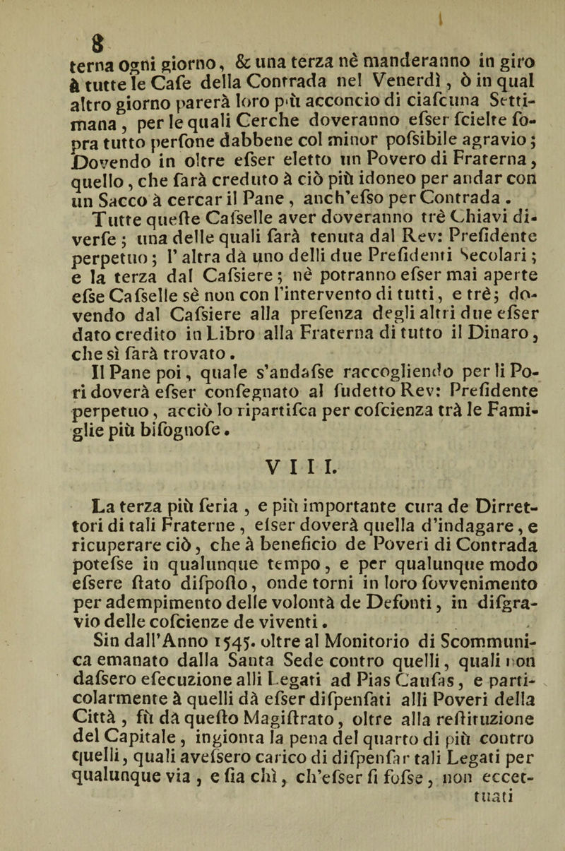 terna ogni giorno, & una terza nè manderanno in giro à tutte le Cafe della Contrada nel Venerdì, ò in qual altro giorno parerà loro pài acconcio di ciafcuna Setti¬ mana , per le quali Cerche doveranno efser fcielte fo- pra tutto perfone dabbene col minor pofsibile agravio ; Dovendo in oltre efser eletto un Povero di Fraterna, quello, che farà creduto à ciò più idoneo per andar con un Sacco à cercar il Pane , anch’efso per Contrada . Tutte quelle Calselle aver doveranno tré Chiavi di- verfe ; una delle quali farà tenuta dal Rev: Prefidente perpetuo ; 1’ altra dà uno delli due Prefidenti Secolari ; e la terza dal Cafsiere; nè potranno efser mai aperte efse Cafselle sè non con l’intervento di tutti, e tré; do¬ vendo dal Cafsiere alla prefenza degli altri due efser dato credito in Libro alla Fraterna di tutto il Dinaro, che sì farà trovato. Il Pane poi, quale s’andafse raccogliendo per li Po¬ ri doverà efser confegnato al fudetto Rev: Prefidente perpetuo, acciò Io ripartifca per cofcienza trà le Fami¬ glie più bi fogno fe. Vili. La terza più feria , e più importante cura de Dirret- tori di tali Fraterne , elser doverà quella d’indagare, e ricuperare ciò, che à beneficio de Poveri di Contrada potefse in qualunque tempo, e per qualunque modo efsere fiato difpofio, onde torni in loro lovvenimento per adempimento delle volontà de Defonti, in difgra- vio delle cofcienze de viventi. Sin dall’Anno 1545. oltre al Monitorio di Scommuni- ca emanato dalla Santa Sede contro quelli, quali non dafsero efecuzione alli Legati ad Pias Caufas, e parti¬ colarmente à quelli dà efser difpenfati alli Poveri della Città, fù dà quefto Magiftrato, oltre alla refiiruzione del Capitale , ingionta la pena del quarto di più contro quelli, quali avefsero carico di difpenfar tali Legati per qualunque via , e fia chi, ch’efser fi fofse, non eccet¬ tuati