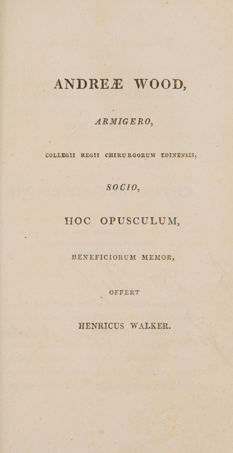 ANDREiE WOOD, t ARMIGERO, COLLEGII REGII CHIRURGORUM EBINENSIS SOCIO, HOC OPUSCULUM, BENEFICIORUM MEMOR, OFFERT 4