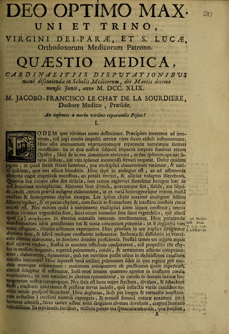 DEO OPTIMO MAX- - UNI ET TRINO, VIRGINI DEI-PARvE, ET S. LUCA, Orthodoxorum Medicorum Patrono. QUAESTIO MEDICA, CARDINAL IT 1IS DISPUTATIONIBUS mane difcutienda in Scholis Medicorum 3 die Martis decimo menfis Junii y anno M. DCC. XLIX. M. JACOBO-FRANCISCO LE CHAT DE LA SOURDIERE, Dodore Medico , Prasfide. An infirmis a morbo viribus reparandis Pifices ? I O D E M quo vivimus motu deftruimur. Praecipites rueremus ad inte¬ ritum, nifi jugi cordis impulfu attritae vires fucco alibili inftaurarentur. Hinc ufus animantium vegetantiumque reparandae tuendaeque fanitati neceflarius: ita ut quae noftris fubjecit imperiis corpora fummus rerum Opifex , illud fic in nos dominium exerceant, ut fine ipforum ope aut fa- nitas illibata, aut vita ipfamet inconcufla fervari nequeat. Dulce quidem jugum , & quod facile ferant homines, prae multiplici alimentorum varietate , & nati¬ va quadam, quae nos allicit blanditie. Hinc faepe in ambiguo eft , an ad aflumenda alimenta cogat imperiofa neceflitas, an potius invitet, & allidat voluptas illecebrofa. Quamvis fuae cuique cibo fint deliciae, non tamen ingluviei famuletur benigna haec dc qua loquimur multiplicitas. Alimenta licet diverfa, quaecumque fint» folida, aut liqui¬ da, crafla ,tenuia praevia indigent elaboratione, ut ex varia heterogeneaque eorum rnafsa Conftaos 8c homogeneus chylus exurgat. Lac ipfum chylo maxime analogum iifdem fubjacet legibus, <k ut pariat chylum, cum fuccis in ftomachum &: inteftina confluis coeat necefle eft. Nec mirum quod a nutrimento multiplici idem liquor confletur; omnia quibus vivimus vegetabilia funt , fucci etiam animales funt fucci vegetabiles, qui altera quali (4) iu alterius animalis naturam tranfmutantur. Huic peragenda: (*) Haifcr. transformationi ideo potiflimum tot & tantae concurrunt potentia: * ut fi deghitita vim unius effugiant, alterius adionem experiantur. Hinc primum in ore triplici fiibiguntur §. lxxxVm dentium ferie, Sc faliva undique confluente imbuuntur. Inchoata fic diflolutio in ventri¬ culo ulterius elaboratur, in duodeno demum perficienda. Fruftra tamen tot organa aequis fere agerent viribus , fruftra in eundem effedum confpirarent, nifi propulfus ille chy¬ lus in maflam fanguinis, repetita pulmonum, cordis , Sc arteriarum adiofie comprime¬ retur , elaboraretur, fepararetur, quo ros nutritius poflet ufquein abditiflimos canalium receflus incuneari! Hinc fuperata vena axillari pulmonem fubit in quo regitur pro mo¬ dulo motuque refpirationis : maximam .minvnamve ob preflionem quam expefitur*» alterne fubigitur & reftituitur. Inde mox irruens quaterno agmine in finiftpum cordis ventriculum , ex uno torculari in alterum committitur , ut certius in fuccum naturae ho- rnogeneum noftra: compingatur. Nec fatis eft hunc toties fradum, divifum, & fubadum xuiffe, cra/floris quid tamen 8c priftina: fervat indolis, quo infardis variis canalibus nu¬ tritio minus profpere fuccederet. Hinc deglutita, licet per longos 8c tortuofos inteftino- rum anfradus a crafliori materia expurgata, nonnifi fumma natura: anxietate intra humores adm i fla, faeces tamen adhuc intra fanguinis alveum devehunt, corpori humano mfenfifllmas. lis rejiciendis fordibus, millena patent ora fpiraculorumcutis, quae ferofum >