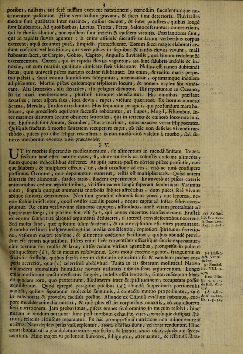 poribus, nullam , aut fer$ iiuffam exercent natationem , caenofum fceculentumque nu¬ trimentum pafcuntur. Hinc ventriculum gravant, &c flicci funt deterioris. Fluviatiles mediae funt qualitatis inter marinos, quibus cedunt, & inter paluftres, quibus longe funt falubriores. Ad quo5 Barbus, Lucius, Trotta , Perca, Salmo referuntur: omnes etiam, qui in fluviis aluntur, non ejufdem fune indolis & ejufdem-virtutis. Prxftantiores funt,. qui in rapidis fluviis aguntur : ii enim a/fiduis fuccufli* undarum verberibus corpus exercent, aqua fruuntirr pura, limpida-, praeterfluente. Eorum fucci magis elaborati ce¬ dunt cadioni vel leviflimarqui vero pi/ces in fegnibus & tardis fluviis vivunt, mali habentur fucci, utCarpio, Gobio , Capito-, Anguilla* fluviatilis ,. qui limum redolent & excrementum. Cxteri, qui in- rapidis fluviis vagantur ,- ita funt Ulubris indolis & in¬ noxiae, ur cum marinis qualitate dimicate fere videantur. Nullus eft tamen dubitandi locus , quin univerfi pifces marinis ccdanr folUbritate. Itu enim ,-& reditu maris perpe¬ tuo jadati , fucci eorum humidiores iiibiguntur , attenuantur , oprimamque indolem adipifeuntur. Marini pifces quictimque triplicem locumv & nomen- triplex /ibi vindi¬ cant. Alii littorales , alii (axatilcs, alii pelagici'dicuntur. Illi'reperiumur in Oceano* Ili in mari mediterraneo , plurimi utroque deledantur. His omnibus prxftanc. laxatiles inter afpera faxa, loca devia , rupes, vidum-quaeritant. Ex borum numero? Scarus, Merula, Turdus extrahuntur. Hos fcquuntur pelagici, qui profundum mare ha¬ bitant, qui procellofo aquilonis fuccu/Tu roborantur, ut Lupus, MugilRhombus. In¬ ter marinos ultimum loeum obtinent lmorales , qui in terreno: & coenofo loco* nutriun¬ tur. Ejufmodi funt Aurata, Scomber, Draco marinus, quos vocat Hippocrates. Quifquh fradam a morbofanrtatem recuperare cupit, ab hac non deficiat vivendi me¬ thodo , pifces pro cibo feligat recenfitoS’ t- is non modo cito valebit a morbo, fed fu¬ turos morborum eventus tuto praecavebit. E W UT in morbis fiiperandis medicamentum, fic alimentum in tu en da'/an itate. Imper¬ fectum /ane e/Fet natura: opus fi, dum* tot fanis ac robuftis crefcunt alimenta* fuum quoque imbecillibus- deficeret. At ipfis natura paflim obvios pifces profudit, eof- quefalubres, 8t mulplices effecit , ut, data occafione a’d eos , cito ac turo-confugero po/funus. Ovorum , qua: deponuntur numerus, tertis eft multiplicitatis. Quod autem falutaris fmt alimonia:, fuadet ratio , /iiadent experimenta. Enimveto ut pifces exteris animantibus cedunt aegritudinibus, viciflim eadem longe fuperant /alubritate. Vidimus enim , fingula quxqux animantia morbo/is fubjici affedibus , dum pifces fere vivunt abfque fanitatis detrimento. Non funt grandini obnoxii» ficut porci-, aut lepores-,, ne-* que fcabie infeftantur , quod ovillo' accidit pecori, neque capra: ad inftar febre corri-* piuntur. Re enim vera vivunt alimenro eupepto, aflimilato, und§ vitam protrahuntad' ipam*eam longa, ut plUrimi fint vifi (4) , qui annos ducentos tranfeenderant. Fruftra («)' Ariftat.' ex eorum /alubritate aliquid argumenti dedueeres, fi interea convalefccntibus nocerent.lib* 8*p* 10 Sed multa fiinr, qua: ipforum ufum /tiadeant, & qua: ex ipforiim efu vires promittant^ Hyg^p.'^* A morbo rellituti indigemus fanguine medix confiftentix, copiofiori /pirituum fecretio-* ne, vaforum majori tenfione, &£ alimentis* codionis facillimae, quibus abunde provi- fum eft creatis aquatilibus. Pifces enim licet torpentibus e/foeti-Tque fiiccis- exponantur,- cum texturae fint mollis & laxa:, citius cedunt viribus agentibus, promptius in pultem collique/cunr (£), & iu mucum refbivuntiir. Levi motu externo agente, franguntur in a>) Haileiy friabilia fruftula, quibus facilis eorum diiTolutio evincitur: fic & eamdem probat cor- ^dt- Veiur- poris accretio, qux(r) celerrime abfblvitur. Tanta in eis fibrarum mollities! Nativa ^Tondel. eorumdem animalium hnmiditas novum utilitatis fubminiftrat argumentum. Longa v-nii p, enim morborum tradti de/fleatus /anguis , indolis eflet lentioris , fi non reficeretur blan- 23£'em do quodam rore, quo praeteritum, ftuiditarem inter & fpif/itudinem, recuperare poffen Hb. 9. c. 15. aequilibrium. Quod egregie peragitur pi/cibus ( d) abunde fuppeditatis portiunculis Atu’ aquofis, quibus /eparantur molecuilae fanguinis, a contadu mutuo praepediuntur, quo (rf)Cattn. in vafis rotari. & pro-vdvi facilius pofTinr. Aliunde*ex Chimia e vi dum habemus-, , cor- ^A^im'Pacc’ pore mucido-arrimalia nutriri, &c quo plus eft in corporibus mucoris, ea eopiofiorem 1 ‘ fieri nutritionem. Jam probavimuspifces omnes fere omnino in mucum refolvi: hinc' -jaiirum in modum nutriunt: hinc poft morbum exhauftx vires, penitiuquedi/lipati fpii ritus, felicius citiufque reparantur. Ex hac promptiftima nutritione non minor exurgitr utilitas. Nam depleta prius vafa replentur , arona elaftica fiunt, relaxata tenduntur. Hinc' contrahuntur oftia glandularum nimis'patefada y & hiantia nimis oicplardudaium feccr- nfntiunr. Hinc majorivxpelluntur humores, fubiguntur, attenuantur, dc reftiruta fibra-