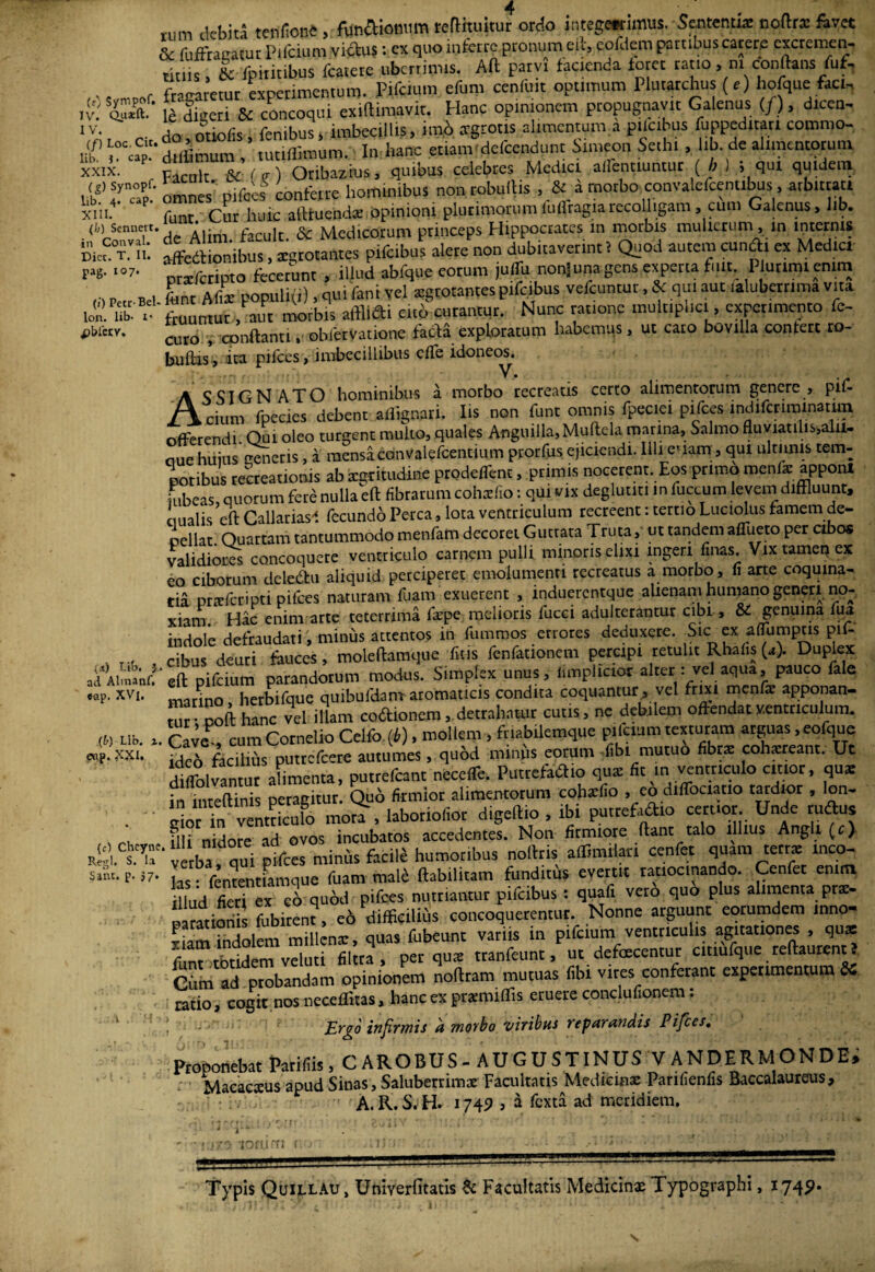 (0 Sympof. IV. Quxft. IV. (/) Loc. Cit. lib. J. cap. XXIX. (&) Synopf. lib. 4. cap. XIII. (b) Sennert. in Conval. Dicc. T. II. pag. 107. (») Petc Bel- lon. lib- 1* pbtetY. (<t) Bib. J ad Almanf. eap. XVl, .(&) Lib. 3. eap. XXI. (e) Cheyne Regi. S. Ia Sant. p. 57. „m debiti tentae, fiffiftiomimteflhuitur ordo imege«imus. Sementis noftrx favet & fufitaaawt P licium vicius: ex quo inferre pronum eft, cofilero partibus carere excremen- truis, & fpititibus Icatere uberrimis. Aft parvi facienda foret ratio, m conflans fuf. fanaretur experimentum. Pifeium efuro cenii.it optimum Plutarchus (r) hofque faeh le digeri & concoqui exiftimavit. Hanc opinionem propugnavit Galenus (/ ), dicen¬ do, otiofis , fenibus, imbecillis, imo irgrotis alimentum a p.lcibus fuppeditan comma, dilfimum , tutiffimum. In l.anc etianvdefcendunt Simeon Setht, lib. de alimentorum Facuit & (vi Oribazius, quibus celebres Mediet affenciuntur (b) i qui quidem amnes' pifoes conferre hominibus non rebullis , & i morbo convalefcentibus, arbitrati funr Cur huic alituendse opinioni plurimorumluflragiarecolligam, cum Galenus, lib. de Alim facuit. & Medicorum princeps Hippocrates in morbis mulierum , in tnternts affectionibus, sgrotantes pifeibus alete non dubitaverint! Quod autem cuncti ex Medici Ptxferipto fecerunt , illud abfque eorum juffu nonjunagens experta fuit..Plurimi enim Lr Alis populi(i), qui fani yel sgrotantes pifeibus vefcuntur, & qm aul lalubertima vita fruuntut, aut morbis aftlidi eno cutantut. Nunc ratione multiplici, experimento fe- curo v conflanti. obfervatione facfa exploratum habemus, ut cato bovilla contert 10- buflasi ita pifces, imbecillibus effe idoneos. ASSIGN ATO hominibus a morbo recreatis certo alimentorum genere , pif- cium fpecies debent aflignari. Iis non funr omnis fpectei pifces indifcrttmnatun offerendi. Oui oleo turgent muilQ, quales Anguilla.Mulfcla marina. Salmo fluviatilis,alll- aue huius venetis, a mensa convalefcentimn prorfus ejiciendi. Illi e' lam, qui ultimis tem¬ poribus recreationis ab agritudine prodeffent, primis nocerent. Eos primo menis apponi it,beas, quorum fete nulla eft fibrarum cohsfio: qui vix deglutm in fucum, levem diffluunt, ciualis eft Callariasf fecundo Perca, lota ventriculum recreent: tertio Luciolus famem de¬ pellar Ouattam tantummodo menfam decorer Guttata Truta,- ut tandem affuero per cibo* validiores concoquere ventriculo carnem pulli minoris elixi ingeri finas. Vix tamen ex co ciborum deledtu aliquid perciperet emolumenti recreatus a morbo, fi arte coquina- tia prsfcripti pifces naturam fuam exuerent , induerentque altenani humano generi no¬ xiam Hac enim arte teterrima fspe melioris fucci adulterantur cibi, Si genuina fua indole defraudari, minus attentos in fummos errores deduxere. Sic ex affumptis pif- cibus deuti fauces, moleftamque fit-ls fenfauonem percipi retulit Rhafis (a). Duplex eft pifeium parandotutn modus. Simplex unus, limplictot altern vel aqua, pauco fale marino, herbifque quibufdanr aromaticis condita coquantur, vel frixi mcnfs apponan- lur ooft hanc vel illam coitionem, detrahatur cutis, ne debilem offendat ventriculum. Cave , cum Cornelio Celfo (b), mollem, frtabilemque pifeium texturam arguas, eofque idc6 fachtts putrefeere autumes, qubd minus eorum fibt mutuo fibrs cohsream; Ut diffolvantur alimenta, putrefeant neceffe. Puttefadto qus fit in ventriculo citior, qus in inteftinis peragitur. Quo firmior alimentorum cohsfio , eo diffociatio tardior , lon- eor in ventriculo mora, laboriofior digeftio , ib. putref.idio cernor Unde udus illi nidore ad ovos incubatos accedentes. Non firmiore fiant talo illius Angit (c) ve ba, qui pifces minus facile humoribus nolitis affmulan cenfet quam tetts inco¬ las fententiamque fuam mali ftabtlitam funditus evertit ratiocinando. Cenfet en.m llnd fieri ex cl quod pifces nutriamur pifeibus: quaf. vero quo plus alimenta prs- paratiori fubiren?, e6 difficilius concoquerentur. Nonne arguunt eorumdem inno- -LmTndolem millcns, quas fubeunc variis in pifeium ventriculis agitationes , qus funt*ebridem*veluti filtta , per qus tranfeunt, ur defueeentur cttiufque reftaurent? Cum ad probandam opinionem nollram mutuas fibt vites conferanc experimentum Si ratio, cogit nos neceflitas, hanc ex prarmiflis eruere conclufionem : Ergo infirmis a morbo 'viribus reparandis Pifces. Proponebat Parifiis, C AROBUS - AU G U S T INUS VANDERMONDE, Macacsus apud Sinas, Saluberrimae Facultatis Medicinae Parifienfis Baccalaureus , A.R.S.H. 1745? , a fexta ad meridiem. ■iorum Typis Quillau, Umyerfitatis & Facultatis Medicinas Typographi, 1745»*