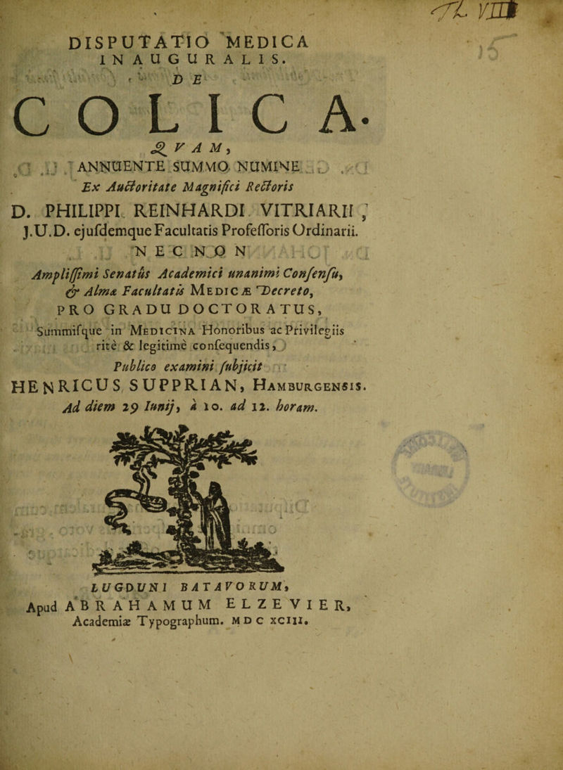 u. DISPUTATIO 'MEDICA IN AUGURALIS. DE V \ »'■ . ‘. ' • Vv COLICA* V A M , ANNUENTE SUMMO NUMINE u • ..■ * * * *- 4 i?# AuBoritate Magnifici Re 61 oris D. PHILIPPI. REINHARDI VITRI ARII ; J.U.D. ejufdemque Facultatis Profefforis Ordinarii. N E C NO N Ampli (fimi Senatus Academici unanimi Confenfu, &amp; Alma Vacuitatis Medica Decreto, PRO GRADU DOCTOR ATUS, •- t * *• v » « , • i Summifque in Medicina Honoribus ac Privilegiis rite &amp; legitime confequendis, Publico examini fubjicit HENRICUS SUPPRIAN, Hamburgensis. Ad diem 29 Iunijy a 10. ad 12. horam. 0 • ;' v oii r Bt/GDl/NI BATAPO RU M» Apud ABRAHAMUM ELZEVIER, Academia Typographum. mdc xciu. V L ,K J '