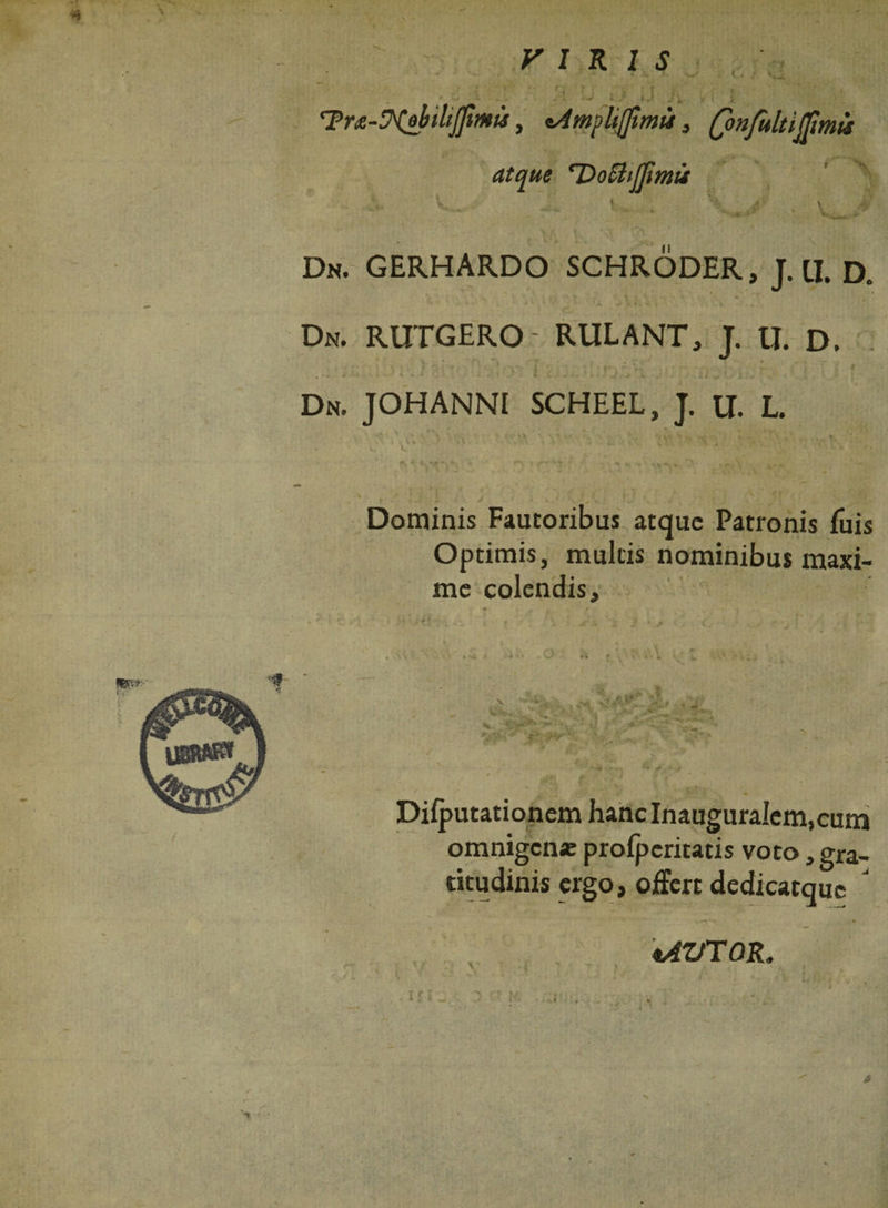 VIRIS r ' * -T 9 - ' - Tra-ytobilijfimu, nAmpliflimu, atque DochlTmu V 1 Dn. GERHARDO SCHRODER, J.U. d. Dn. rutgero- rulant, t. u. D. •J 0 j ,• .* i j . • l *v 3J , » { i I . • - * . j i. . / j t Dn. JOHANNI SCHEEL, J. U. L. Dominis Fautoribus atque Patronis fiiis Optimis, multis nominibus maxi¬ me colendis. • ' *» ' » * V-'7? « ^ **-1.. •• y *r-’ 1 T* ' . a 'v • > *»-»■!► ** -r - *■ / Difputationem hanc Inauguralem, cum omnigen* profpcritatis voto, gra- citudinis ergo, offert dedicatque J tAVTOR. >