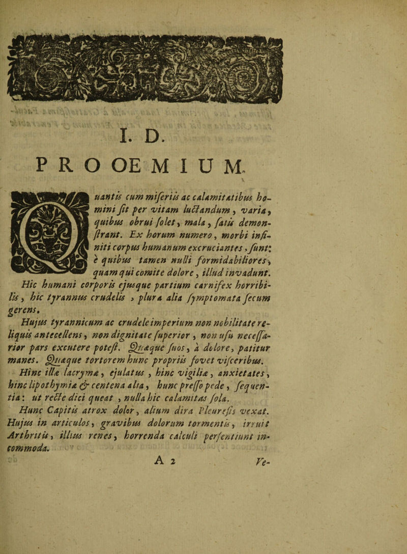 . ' ■ V ~ uantis cum miferiis ac calamitatibus ho¬ mini fit fer vitam lutlandum, varia > quibus obrui folet, /#4/4, fatis demon- ftrant. Ex horum numero, morbi infi¬ niti corpus humanum excruciantes >funt\ e quibus tamen nulli formidabiliores, quam qui comite dolore, f/Z^/ invadunt. Hic humani corporis ejusque partium carnifex horribi¬ lis , ^/r tyrannus crudelis > plura alia fymptomata fecum gerens. Hujus tyrannicum ac crudele imperium non nobilitate re¬ liquis antecellens ^ non dignitate fuperior 5 nonufu neceffa- rw excutere potefl. Oftiaque fuos > 4 dolore, patitur manes. fflu&que tortorem hunc propriis fovet vifceribus. ilU lacryma > ejulatus , vigilia , anxietates, A//z<r lipothymia & centena alta, , fequen- //4: a/ recte dici queat , nulla hic calami tus fola. Hunc Capitis atrox dolor, alium dira Pleurefs vexat. Hujus in articulos> gravibus dolorum tormentis, irruit Arthritis, /7/o& renes, horrenda calculi perfentiunt in¬ commoda. A 2 r*- (