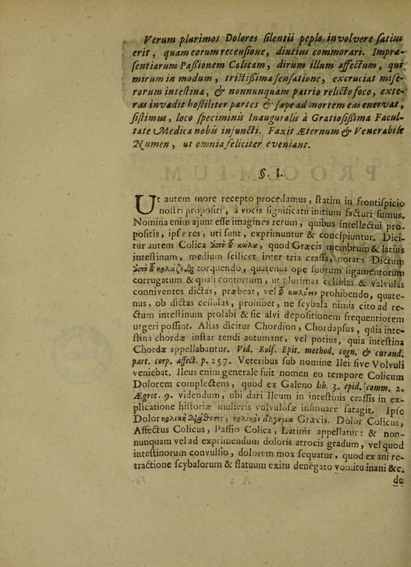 erit, quameorumrecenpone, diutius commorari. Impra* fent tarum Paftonem Colicam, dirum illum ajfeftum, qui mirum in modum , trifliflima Jen/attone, ex cruciat mi fe¬ rorum ini e fima, & nonnunquam patrio relitfofoco, exte* ros invadit bofliliter partes & fape ad mortem eas enervat 9 f[iimus, loco fpcciminis In auguralis a Grattofiftma facul¬ tate LMedica nobis injuntti. Faxit JEternum & Venerabile TS^umen , ut omnia feliciter eveniant. Ut autem more recepto procedamus, ftatim in frontifpicic noitri propolin' , a vocis (igni&atw initium faturi fumus0 Nomina enim ajunt efle imagines rerum, quibus intellectui pro- pofitis, ipferes, uti funt, exprimuntur & concipiuntur. Dici- tur autem Colica $ kuAx , quodGra?cis membrum & latius jnteftinum, medium /cilicet imer tria crafla, notat: Didum torquendo, quatenus ope iuorum ligamentorum corrugatum & quali contortum, ut plua imas cellulas & valvulas conniventes didas, pra?beat, vel $ x«aJ«v prohibendo, quate¬ nus, ob didas cdiulas, prohibet, ne fcybala nimis cito ad re- dum inteftinum prolabi & fic alvi depolitionem frequentiorem urgeri poflint. Alias dicitur Chordion , Chordapfus, quia inte- ftinn chorda? inftar tendi autumant, vel potius, quia inteftina Chorda? appellabantur. Vid. Rolf. Epit. meibod. cogn. & curand, part. corp. affett. p. z57. Veteribus fub nomine Ilei flve Volvuli veniebat, ileus enim generale fuit nomen eo tempore Colicum Dolorem compledens, quod ex Galeno hb. 3. epid.lcomm, 2. JEgrot. 9. videndum, ubi dari Ileum in inteftinis cra/Hs in Ex¬ plicatione hiilorice mulieris volvulofa? infinuare fatagit. ipie Dolor***iKKbjd&trt;, ******* aA^uot Gr.xcis, Dolor Colicus, Aftedus Colicus, Pa/Iio Colica, Latinis appellatur: & non— nunquam vel ad exprimendum doloris atrocis gradum, vel quod inteftinorum convullio., dolorem mox fequatur, quod ex ani re- «adtione fcybalorum & flatuum exitu denegato vomitainani &c. de