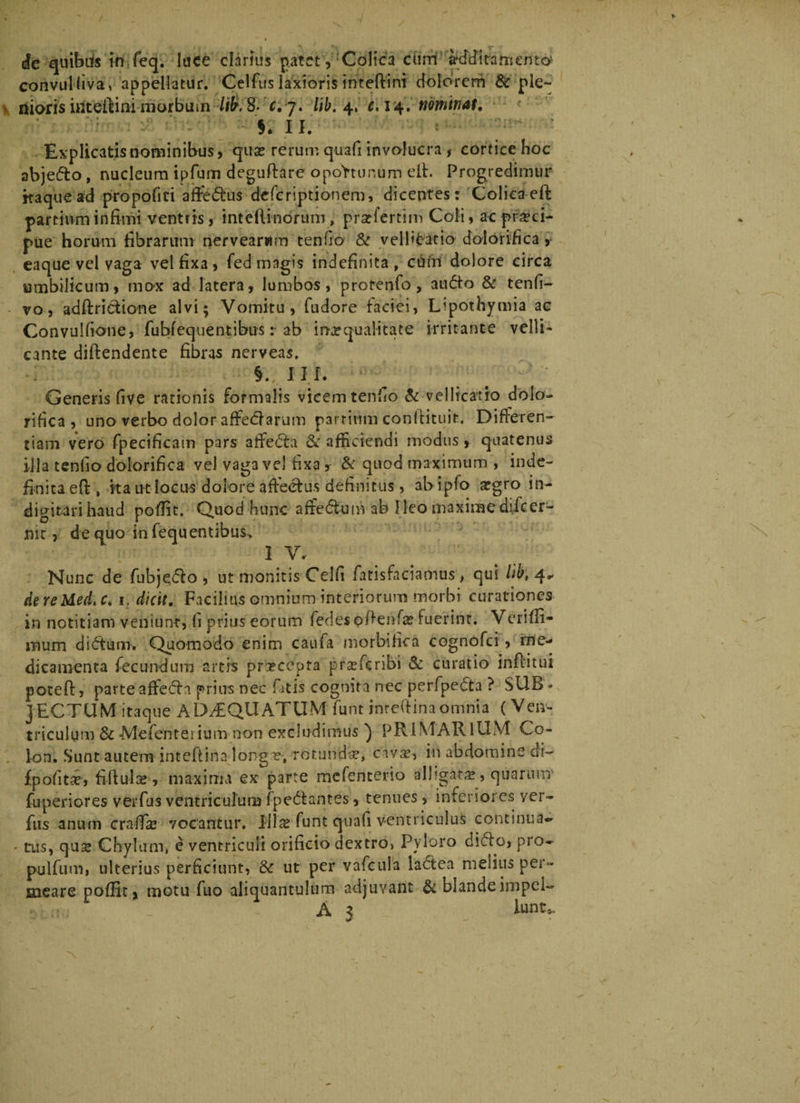 convulfiva, appellatur. Celfus laxioris inteftint dolorem & ple- > diotis irfteftiai morbum lilr.B- dj. lib. 4, e. 14. nominat. 'n 11. Explicatis nominibus, quse rerum quafi involucra , cortice hoc abjedo, nucleum ipfum deguftare opoVtunum e It. Progredimur kaque ad propofiri affedus deferiptionem, dicentes: Colicaeft partium infimi ventris, intefiinorum, pratfertim Coti, ac praeci¬ pue horum fibrarum nervearwm tenfio & velfitatio dolorifica > eaque vel vaga vel fixa , fed magis indefinita , cutri dolore circa umbilicum, mox ad latera, lumbos, protenfo, audo & tenfi- vo, adftridione alvi; Vomitu, fudore faciei, Upothymia ac Convulfione, fubfequentibus: ab irurquaiitate irritante velli¬ cante diftendente fibras nerveas. 111. Generis five rationis formalis vicem tenfio & vellicatio dolo¬ rifica , uno verbo dolor affedarum partium confiituit. Differen¬ tiam vero fpecificam pars aifeda &r afficiendi modus, quatenus illa tenfio dolorifica vel vaga vel fixa y & quod maximum , inde¬ finita eft, ka ut locus dolore affectus definitus , abipfo argro in- digitarihaud pofiit. Quod hunc afredum ab Ileo maximedifeer- nic, de quo infequentibus. IV. Nunc de fubje.do, ut monitis Celfi fatisfaciamus, qui lib, 4- de re Med. c. 1. dicit. Facilius omnium interiorum morbi curationes in notitiam veniunt, fi prius eorum iedesokenfa? fuerint. Verifii- mum didum. Quomodo enim caufa morbifica cognofci, me¬ dicamenta fecundum artis praecepta praeTcribi & curatio inflitui poteft, parte afteda prius nec fitis cognita nec perfpeda ? SUB * JECTUM itaque ADAEQUATUM funt intekina omnia (Ven¬ triculum & Mefenterium non excludimus ) PRIMARIUM Co¬ lon. Sunt autem inteftinalongT, rotunda?, civrr, in abdomine di- fpofitar, fiftula?, maxima ex parte mefenterio alligata?, quarum fuperiores verfus ventriculum fpedantes, tenues, inferiores ver- fus anum crafiie vocantur. I}1 Ite funt quafi ventriculus continua» - tus, qus Chylum, e ventriculi orificio dextro, Pyloro dido, pro- pulfum, ulterius perficiunt, & ut per vafcula ladea melius per¬ meare pofiit, motu fuo aliquantulum adjuvant & blandeimpel- A 3 iunt*.