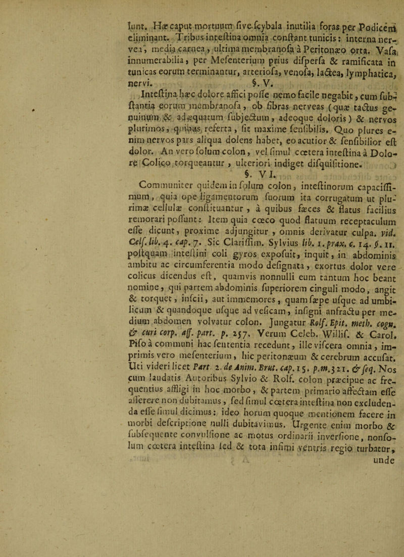 lunt. He caput mortuum fivefcybala inutilia foras per Podicetri eliminant. Tribus inteftina omnia -conflant tunicis: interna ner- vei, media carnea, ultima membranofa a Peritonaeo orta. Vafa innumerabilia, per Mefenterium prius difperfa & ramiflcata in tunicas eorum terminantur, arteriofa, venofa, la&ea, lymphatica, nervi. §. V. Inteftina Iisec dolore affici polle nemo facile negabit, cum fub*? flantia eorum membranofa, ob fibras nerveas (qu# ta&us ge¬ nuinum ad^quatum fubje&mn, adeoque doloris) & nervos plurimos,-quibas,.referta , fit maxime {enfbilis. Quo plures e- nim nervos pars aliqua dolens habet, eo acutior & fenfibilior eft dolor. An vero folum colon, vel fitnul cceterainteftina a Dolo¬ re Colico torqueantur , ulteriori indiget difquifitione. §. VI. Communiter quidem in folum colon, inteftinorum capacifli- mum, quia ope ligamentorum fuorum ita corrugatum ut plu-' rima: cellula? conftituantur , a quibus fgces & flatus facilius remorari poliunt : Item quia coeco quod flatuum receptaculum elfe dicunt, proxime adjungitur , omnis derivatur culpa, vid. Celf.lib. 4. cap, 7. Sic Clariffim. Syivius lib. i.prax.c. 14. §. u. poftquam inteliini coli gyros expofult, inquit, in abdominis ambitu ac circumferentia modo deflgnata , exortus dolor vere colicus dicendus eft, quamvis nonnulli eum tantum hoc beant nomine, qui partem abdominis fuperiorem cinguli modo, angit & torquet, infcii, autiinmemores, quamftepe ufque ad umbi¬ licum & quandoque ufque adveficarn, inflgni anfratftu per me¬ dium abdomen volvatur colon. Jungatur Rolf.Epit. tnetb. cogn. & curicorp. aff.part. p. 257. Verum Celeb. Willif. & Caroll P»fo a communi hac fenrentia recedunt, ille vifcera omnia, im¬ primis vero mefenterium, hic peritoneum & cerebrum accufat. Uti videri licet Part 2, de Amm.Bm. cap.i$. p.m.$ii.&feq. Nos cum laudatis Autoribus Sylvio & Rolf. colon precipue ac fre¬ quentius affligi in hoc morbo, & partem primario aftedam elfe aflerere non dubitamus , fedfimul ccetera inteftina nonexduden- da efle flmul dicimus: ideo horum quoque mentionem facere in morbi deferiptione nulli dubitavimus. Urgente enim morbo & fubfequente convulflone ac motus ordinarii inverflone, nonfo- lum ccetera inteftina ied & tota infimi ventris regio turbatur, A ~ unde