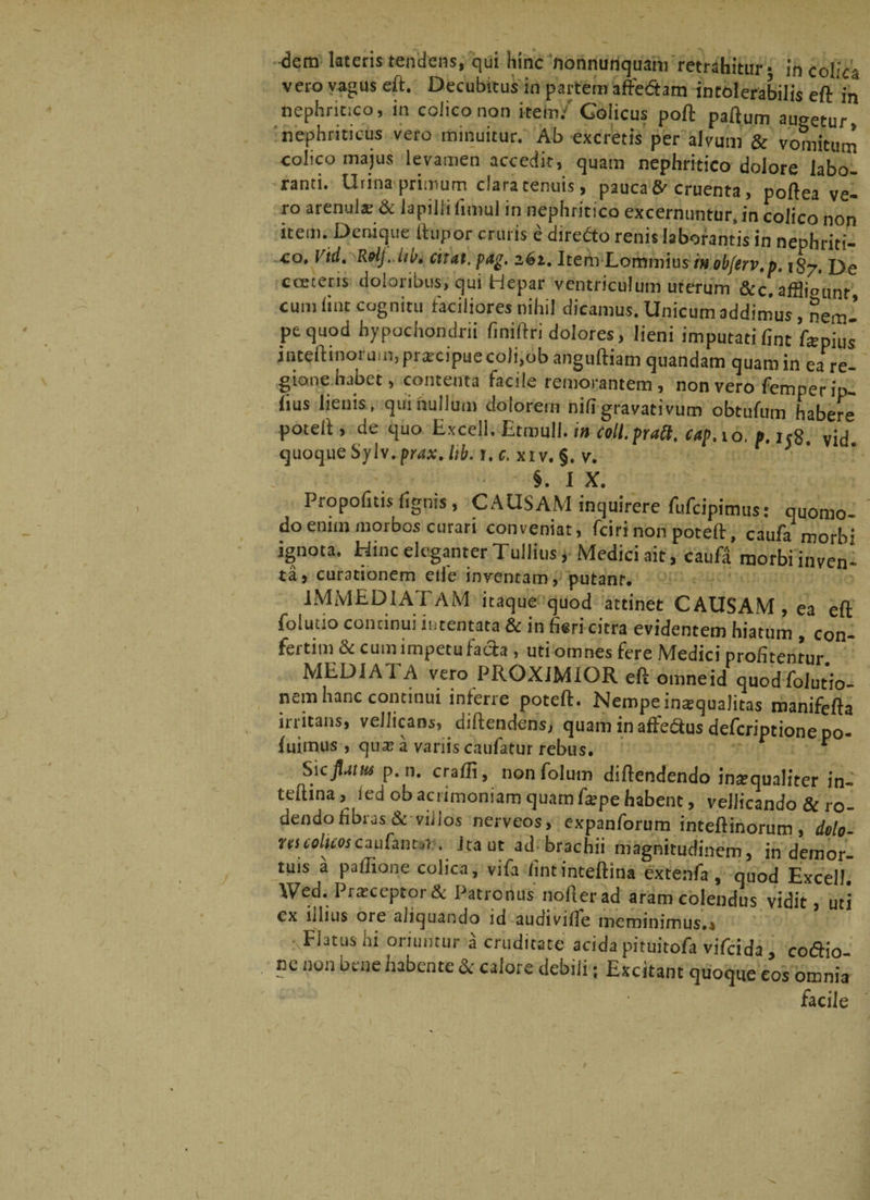vero vagus eft. Decubitus in partem affedtam intolerabilis eft in nephritico, in colico non itein/ Colicus poft paftum augetur, nephriticus vero minuitur. Ab excretis per alvum &amp; vomitum colico majus levamen accedit, quam nephritico dolore labo¬ ranti. Urina primum daratenuis, paucaS* cruenta, poftea ve¬ ro arenula: &amp; lapilli fimul in nephritico excernuntur, in colico non item. Denique (lupor cruris e diredto renis laborantis in nephriti¬ co, Vid. Relj. iw. citat, pag. 261. Item Lommius inobferv.p. 187. De cceteris doloribus, qui Hepar ventriculum uterum &amp;c.afflio’unf cum lint cognitu faciliores nihil dicamus. Unicum addimus, nem-’ pe quod hypochondrii finiftri dolores, lieni imputati fint farphj inteftinorum.praicipuecoli.obanguftiam quandam quam in eaTe- gione habet, contenta facile remorantem, non vero femper ip- lius lienis, qui nullum dolorem niligravativum obtufum habere potell, de quo Excell. Etmull. in coll.praa. c<tp. to. ». ij8. yid. quoque Sylv.prax.lib. 1. c. xiv. §. v. §. I X. Propofuis lignis, CAUSAM inquirere fufeipimus: quomo¬ do enim morbos curari conveniat, fcirinonpoteft, caufa morb: ignota. Hinc eleganter Tullius i Medici ait, caufd morbi inven- ta, curationem eiie inventam, putanr. IMMEDIATAM itaque quod attinet CAUSAM, ea eft foluao concinui intentata &amp; in fieri citra evidentem hiatum , con- fertim1 &amp; cum lmpetufach , uti omnes fere Medici profitentur MEDIA I A vero PROXIMIOR eft omneid quodfolutio- ncio hanc continui intene poteft. Hempeimequalitas manifefta irritans, vellicans, diftendens, quaminaffeausdeferiptionepo- luimus , qux a variis caufatur rebus. ‘ $\cptns p. 11. craffi, nonfoium diftendendo intequaliter in- teftina, led ob acrimoniam quam farpe habent, vellicando &amp; ro¬ dendo fibras &amp; villos nerveos, expanforum inteftinorum, delo- rtscolicoscaufancuT . Ira ut ad brachii magnitudinem, in demor¬ tuis a paflione colica, vifa lintinteftina extenfa , quod Excell. Wed. Prirceptor &amp; Patronus nofterad aram colendus vidit, uti cx illius ore aliquando id audivifle meminimus.» Flatus hi oriuntur a cruditate acida pituitofa vifeida , co&amp;io ne non bene habente &amp; calore debili; Excitant quoque eos omnia facile