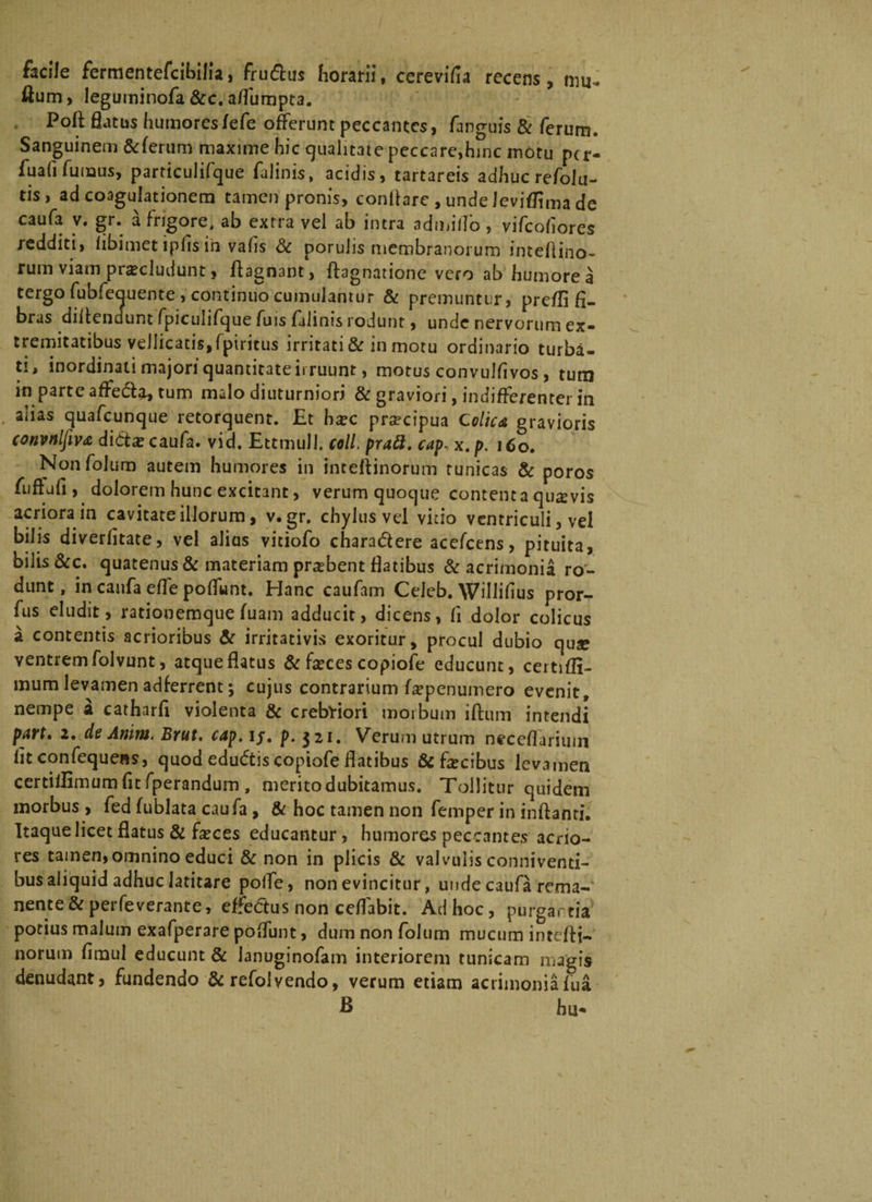 facile fermentefcibilia, frudlus horarii, cerevifia recens, mu- ilum, leguminofa &amp;c. affumpta. Poft flatus humores/efe offerunt peccantes, fanguis &amp; ferum. Sanguinem &amp;ferum maxime hic qualitate peccare,hinc motu per- fuafifuinus, particulifque falinis, acidis, tartareis adhuc refoiu- tis, ad coagulationem tamen pronis, conflare , unde Jeviflima de caufa v. gr. a frigore, ab extra vel ab intra admiiTo, vifeofiores redditi, iibimet ipfis in vafis &amp; porulis membranorum inteflino- rum viam procludunt, Aagnant, ftagnatione vero ab humore a tergo fubfeauente , continuo cumulantur &amp; premuntur, prefli fi¬ bras diAendunt fpiculifque fuis falinis rodunt, unde nervorum ex* tremitatibus vellicatis,fptricus irritati &amp; in motu ordinario turba¬ ti, inordinati majori quantitate irruunt, motus convulfivos , tum in parte affe&amp;a, tum malo diuturniori &amp; graviori, indifferenter in aiias quafcunque retorquent. Et hoc procipua Colica gravioris convnlfiva dicta? caufa. vid. EttmuU. coli, prad. capx.p. 160. Nonfolum autem humores in inteflinorum tunicas &amp; poros fuftufi, dolorem hunc excitant, verum quoque contenta quovis acriora in cavitate illorum, v. gr. chylus vel vitio ventriculi, vel bilis diverfitate, vel alius vitiofo chara&amp;ere ace/cens, pituita, bilis &amp;c. quatenus &amp; materiam probent flatibus &amp; acrimonia ro¬ dunt , in caufa efle poffunt. Hanc caufam CeJeb. Willifius pror- fus eludit, rationemque fuam adducit, dicens, fi dolor colicus a contentis acrioribus &amp; irritativis exoritur, procul dubio quo ventrem folvunt, atque flatus &amp; foces copiofe educunt, certifli- mum levamen adferrent•, cujus contrarium fopenumero evenit, nempe a catharfi violenta &amp; crebriori morbum iftum intendi part, 2, de Amm. Brut. cap, ij. p. 321. Verum utrum neceflarimn lit confequens, quod edudtis copiofe flatibus &amp; focibus levamen certiflimum fit fperandum , merito dubitamus. Tollitur quidem morbus , fed fublata caufa, &amp; hoc tamen non femper in inflanti. Itaque licet flatus &amp; foces educantur, humores peccantes acrio¬ res tamen,omnino educi &amp; non in plicis &amp; valvulis conniventi- bus aliquid adhuc latitare polfe, non evincitur, unde caufa rema¬ nente &amp; perfeverante, effedtus non ceflabit. Ad hoc, purgartia potius malum exafperare poffunt, dum nonfolum mucum intefli¬ norum firaul educunt &amp; lanuginofam interiorem tunicam magis denudant, fundendo &amp; refolvendo, verum etiam acrimoniafua B hu*