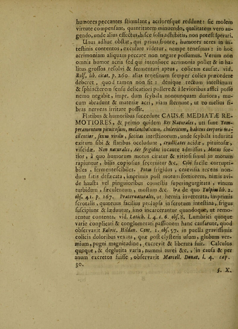 humores peccantes ftimulant, acriorefque reddunt: fic molem virtute compenfant, quantitatem minuendo, qualitatem vero au¬ gendo, unde alius effectus,hifce folisadhibitis, non poteft fperaru Unus adhuc obftat,qui prima fronte, humores acres in in¬ terlinis contentos»excufare videtur, nempe tenefmus: in hoc acrimoniam aliquam peccare non negare polfumus. Verum non omnis humor acris fed qui intenfiore acrimonia poliet &amp; in ha¬ litus groflos refolvi &amp; fermentari aptus, colicam caufat. vid. ■Rolf, Ub. citat, p. z6o■ alias tenefinum femper colica praecedere deberet , quod tamen non fic : denique re&amp;um inteflinum &amp;fphind:erem fenfu delicatiori pollere &amp; a levioribus affici poffe nemo negabit, impr. dum fcybala nonnunquam duriora, mu¬ cum abradunt &amp; materia? acri, viam flernunt> ut eo melius fi¬ bras nerveas irritare poflit. Fhtibus &amp; humoribus fuceedunt CAUSAE MEDIATA RE¬ MOTIORES, &amp; primo quidem Res Naturales, uti funt Tem~ per amentum p\tuitoflum> melanclwltcuw, cbolericumy habitus corporis ma» cilemur , flexus virilis , ficcitas inteffinorum ,unde fcybala indurata exitum fibi &amp; flatibus occludunt , cruditates acida?, pituitofa?» vifeida;. Non naturales, Aer frigidus incaute admiflus, Motus for¬ tior , a quo humorum motus citatur &amp; vitiofi flmul in motum rapiuntur, bilis copiolius feperuitur &amp;c. Cibi facile corrupti¬ biles , fermentefeibiies. Potus frigidus , cerevifia repens non¬ dum fatis defa?cata, imprimis pofl: motum fortiorem, nimis avi¬ de haufta vel pinguioribus comeftis fu pei ingurgitata , vinum turbidum , fatculenrum , imiftum &amp;c. Ira de quo Tulpim hb. 2. ebf. 41. p, 167. Vr ater naturales^ ut hernia inveterata, imprimis fcrotalis, quatenus facilius prclapfa inferotum inteftina, frigus fufeipiunt &amp; luduntur, irno incarcerantur quandoque, ut remo- rentur contenta, vid. Lottch. l.q.c.6. obf.$. Lumbrici quoque varie conplicati &amp; conglomerati pafJionem hanc caufarunt, quod obfervavit Pahric. Hildan. Cem. 1« obfl. 57. in puella graviffimis colicis doloribus vexata, qua? poftclyfleris ufum, globum ver¬ mium, pugni magnitudine, excrevit &amp; liberata fuit. Calculos qupque ,&amp; deglutita varia, nummi aurei &amp;c., 'in caufa &amp; per anum excretos fuifle , obfervavit Marcell. Donat. I. 4. cap. 10. f. X.