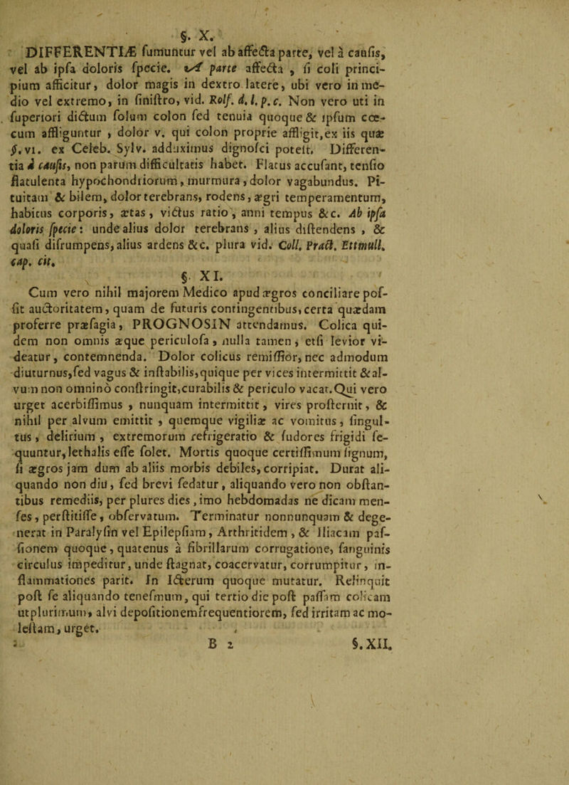 DIFFERENTIA fumuntur vel ab affe&amp;a parte, ve! a caufis, vel ab ipfa doloris fpccie. parte affe&amp;a 5 fi coli princi- pium afficitur, dolor magis in dextro latere, ubi vero in me¬ dio vel extremo, in finiftro, vid. Rolf. dtl,p.c. Non vero uti in fuperiori diditum folum colon fed tenuia quoque &amp; ipfum cce- cum affliguntur , dolor v. qui colon proprie affligit,ex iis quae §, vi. ex Cefeb. Sylv. adduximus dignofci poteit. Differen¬ tia 4 caufis, non parum difficultatis babet. Flatus accufant, tenfio fiatulenta hypochondriorum, murmura , dolor vagabundus. Pi¬ tuitam &amp; bilem, dolor terebrans, rodens, a?gri temperamentum, habitus corporis, xtas, vi&amp;us ratio , anni tempus &amp;c. Ab ipfa doloris fpccie: unde alius dolor terebrans , alius diftendens , &amp; quali difrumpens,alius ardens &amp;c. plura vid. Coli. Praft. EttmulL cap. cit♦ §. XI. Cum vero nihil majorem Medico apudrrgros conciliare pof- fit auctoritatem, quam de futuris conringennbus,certa quardam proferre prasfagia, PROGNOSIN attendamus. Colica qui¬ dem non omnis a?que periculofa, nulla tamen, etfi levior vi¬ deatur, contemnenda. Dolor colicus remiffior, nec admodum diuturnus,fed vagus &amp; inftabilis,quique per vices intermittit &amp;al- vum non omnino conftringit>curabilis &amp; periculo vacat.Qui vero urget acerbiflimus , nunquam intermittit, vires profieruit, &amp; nihil per alvum emittit » quemque vigiliae ac vomitus, fingul- tus, delirium , extremorum refrigeratio &amp; fudores frigidi fe- quuntur,!ethalis effle folet. Mortis quoque certiffimum lignum, fi argros jam dum ab aliis morbis debiles, corripiat. Durat ali¬ quando non diu, fed brevi fedatur, aliquando vero non obftan- tibus remediis, per plures dies, imo hebdomadas ne dicam men- fes, perftitilfe, obfervatum. Terminatur nonnunquam &amp; dege¬ nerat in Paralyfin vel Epilepfiam, Arthritidem , &amp; Iliacam paf- fionem quoque, quatenus a fibrillarum corrugatione, fanguinis circulus impeditur, unde ftagnat, coacervatur, corrumpitur, in¬ flammationes parit. In Icterum quoque mutatur. Relinquit poft fe aliquando tenefmum, qui tertio die poft paflam colicam utpluriir.um, alvi depofitionemfrequentiorem, fed irritam ac ma¬ lefiam, urget.