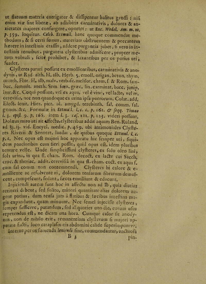 ut flatuum materia corrigatur &amp; diffipentur halitus grofli ; nia enim vix fint liberae, ab adhibitis carminativis, dulores &amp;: an¬ xietates majores confurgere, oportet; ut Exc. Wedel. Am m.m. p. 359. loquitur. Celeb. Et muli, hanc quoque commendat me¬ thodum , &amp; fl certi fumus, materiati) obftruentem &amp; peccantem hxrere in inteftinis craflis , addere purgantia jubet, (i vero in in- teflinis tenuibus , purgantia clyfteribus admifeere , propter me¬ tum volvuli , feite prohibet, &amp; laxantibus per os potius uti, fuadet. Clyfteres parari poflunt ex emollientibus, carminativis &amp; ano- dynis , ut Rad- aith. lil. alb. Herb. 5. emoli, origan. beton. thym. menth. Flor. lil. alb. malv. verbufe. melilot. cham. f &amp; Rom. fam- buc. fummit. aneth. Sem foen. grxe. lin.carminat, bacc. junip. laur.&amp;c. Coqui pofltinc, vel ex aqua, vel e vine, vel lade, vel m. cerevifia, nec non quandoque ex urina ipfa puerorum. Colat, add. Eled. lenit. Hier. pier. ol. amygd. terebinth. fal. comm. fal. geram. &amp;c, Formula? in Ettmull. l.c. c. p, 161. &amp; feqq. Tim<zo i. 3. eptjl 9. p. 165. item /. 3. caf, xii. p. 123. videri poflunt. Dolxus miro uti ait *ftedu,cly Aeribus addit aquam Ben.Ruland. ad §j. ij. vid. Encycl. medie, p.469. ubi andmoniales Clyfte- res Riverii 6c Sennert. laudat , de quibus quoque Ettwul. lt e, p.c. Nec opus eft majori hoc apparatu hic feinper uti, flqui- dem paucioribus cum fleri poflit, quid opus eft, idem pluribus tentare velle. Unde flmpliciflimi clyfteres,ex folo ofeo lini, foh urina, in qua fl. cham. Rom. decod. ex lade cui Saccfr, croc. &amp; thcriac. addit, cerevifia in qua fl. cham. cod. ex aqua f. cum fal comm non contemnendi. Clyfteres hi calore &amp; e- jnolliente ac refolvente vi, dolorem tentarum Abrarum demul¬ cent , compefcunt, fedant, fxces emolliunt &amp; educunt. Injiciendi autem funt hoc in affedu non ad lb , quia diutius retineri dtbent, fed folito, minori quantitate alias dolorem au¬ gent potius, dum tenfa jam a finibus &amp; fxcibus inteftina ma¬ gis expandunt, quam minuunt. Nec femel injeci fle clyfteres, femper fufticere, putandum, fed aliquoties uno die, eorum ufus repetendus eft, ne dicam una hora. Cumque calor fle anody- nus, non de nihilo erit, remanentiam clyfterum fl majori ap¬ paratu fidi, loco cataplafm itis abdomini calide fuperimponere. Interne per osfu menda leniendi flue, commendantur, unduofla