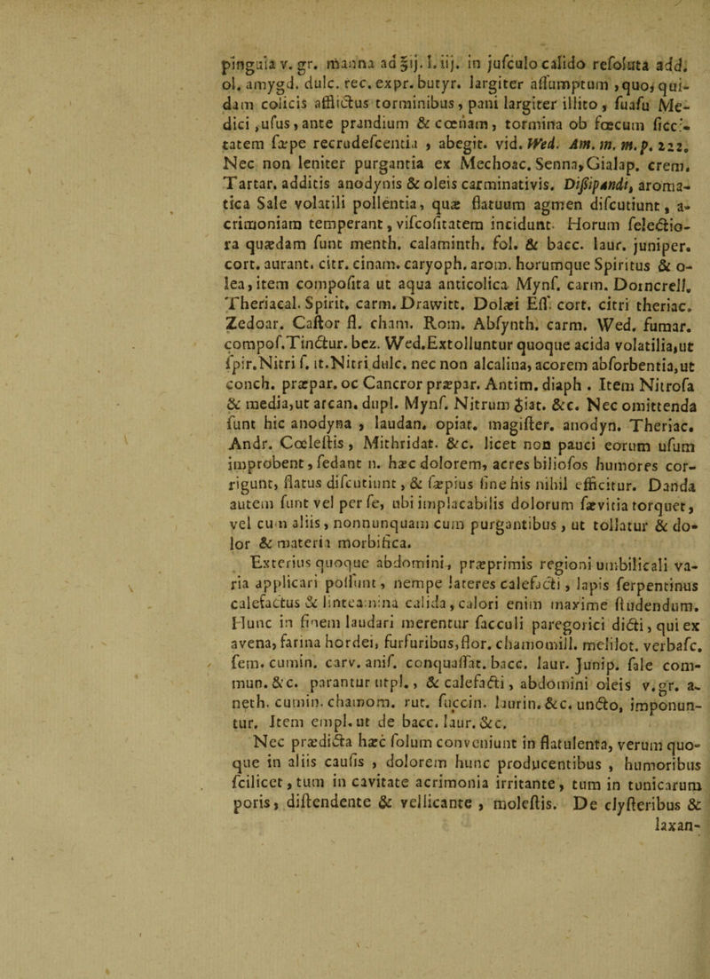 p1nguiav.gr. manna aa§ij.l.iij. in jufculo calido refoluta add. oi. amygd. dulc. rec. expr. butyr. largiter aflumptum , quo* qui¬ dam colicis afflictus torminibus, pani largiter illito, fuafu Me¬ dici ,ufus, ante prandium fit coenam, tormina ob fcecum ficc:- iatem firpe recrudefcentia , abegit, vid. Wed. Am. m. m.p. izz. Nec non leniter purgantia ex Mechoac. Senna>Gialap. erem. Tartar. additis anodynis fit oleis carminativis. DifiipAndi, aroma¬ tica Sale volatili pollentia, qu&amp; flatuum agmen difeutiunt, a- crimoniara temperant, vifeofitatera incidunt- Horum feledio- ra qusedam funt menth. calaminth. fol. fit bacc. laur. juniper. cort. aurant. citr. cinam. caryoph. arom. horumque Spintus fit o- Iea,item compofita ut aqua anticolica Mynf. carm. Domcrelh Theriacal. Spirit. carm. Drawitc. Dolari Efl' cort. citri theriac. Zedoar. Caftor fl. cham. Rom. Abfynth. carm. Wed. fumar. compof.Tindtur. bez. Wed.Extolluntur quoque acida volatiliajUt fpir.Nitri f. it.Nitri dulc. nec non alcalina, acorem abforbentia,ut conch. prarpar. oc Cancror prarpar. Antim. diaph . Item Nitrofa &amp; media,ut arcan. dupl. Mynf. Nitrum Jiat, fitc. Nec omittenda funt hic anodyaa , laudan. opiat. magifter. anodyn. Theriac. Andr. Cocleftis , Mithridat. fite. licet non pauci eorum ufum improbent, fedant n. hac dolorem, acres biJiofos humores cor¬ rigunt, flatus difeutiunt, fit far pius line his nihil efficitur. Danda autem funt vel perfe, ubi implacabilis dolorum farvitia torquet, vel cum aliis, nonnunquam cum purgantibus , ut tollatur fit do* lor &amp; materia morbi fica. Exterius quoque abdomini , prarprimis regioni umbilicali va¬ ria applicari poliunt, nempe lateres calefacti, lapis ferpentinus calefactus fit linteamina calida, calori enim maxime (ludendum. Hunc in finem laudari merentur facculi paregorici didi, qui ex avena, farina hordei, furfuribus,flor. chamomill. meiifot. verbafe. fem. cumin. carv. anif. conquaflat. bacc. laur. Junip. fale com- mun.&amp;c. parantur utpl., fit calefacti, abdomini oleis v.gr. a- neth. curnin. chamom. rut. fuccin. hurin.&amp;c. undo, imponun¬ tur. Item ernpl.ut de bacc. laur. fite. Nec prxdi&amp;a hxc folum conveniunt in flatulenta, verum quo¬ que in aliis caufis , dolorem hunc producentibus , humoribus fcilicet, tum in cavitate acrimonia irritante, tum in tunicarum poris, diftendente &amp; vellicante , moleftis. De dyfteribus 8c laxan-