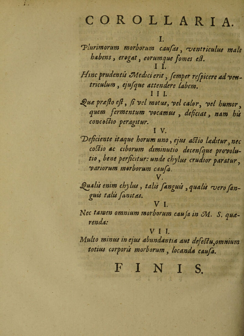 COROLLARIA. ; L Plurimorum morborum c au fas} njentticulus mali habens, erogat, eorumque fomes eff. 1 L ffwc pudentis 3\/ledici erit, femper refpicere ad 'ven¬ triculum , ejufque attendere labem. III. Qua praflo e fi, fi vel motus, vel calor, vel humor, fermentum vocamus , depetat, #4/0 his concoSho peragitur. IV. ‘Deficiente itaque horum uno t ejus aci io laeditur ^ nec coitio ac ciborum dtminutio dccenfque provolu- tio, bene perficitur: unde chylus crudior paratur, variorum morborum caufa, V. ‘ 'J' phialis enim chylus} talis fianguis , qualis rvero (an¬ guis talis fanitos. V I. Nec tamen omnium morborum caufa in 3i. S. qua- renda: V I I. Multo minus tn ejus abundantia aut defefflUyOmnium totius corporis morborum, locanda caufa.