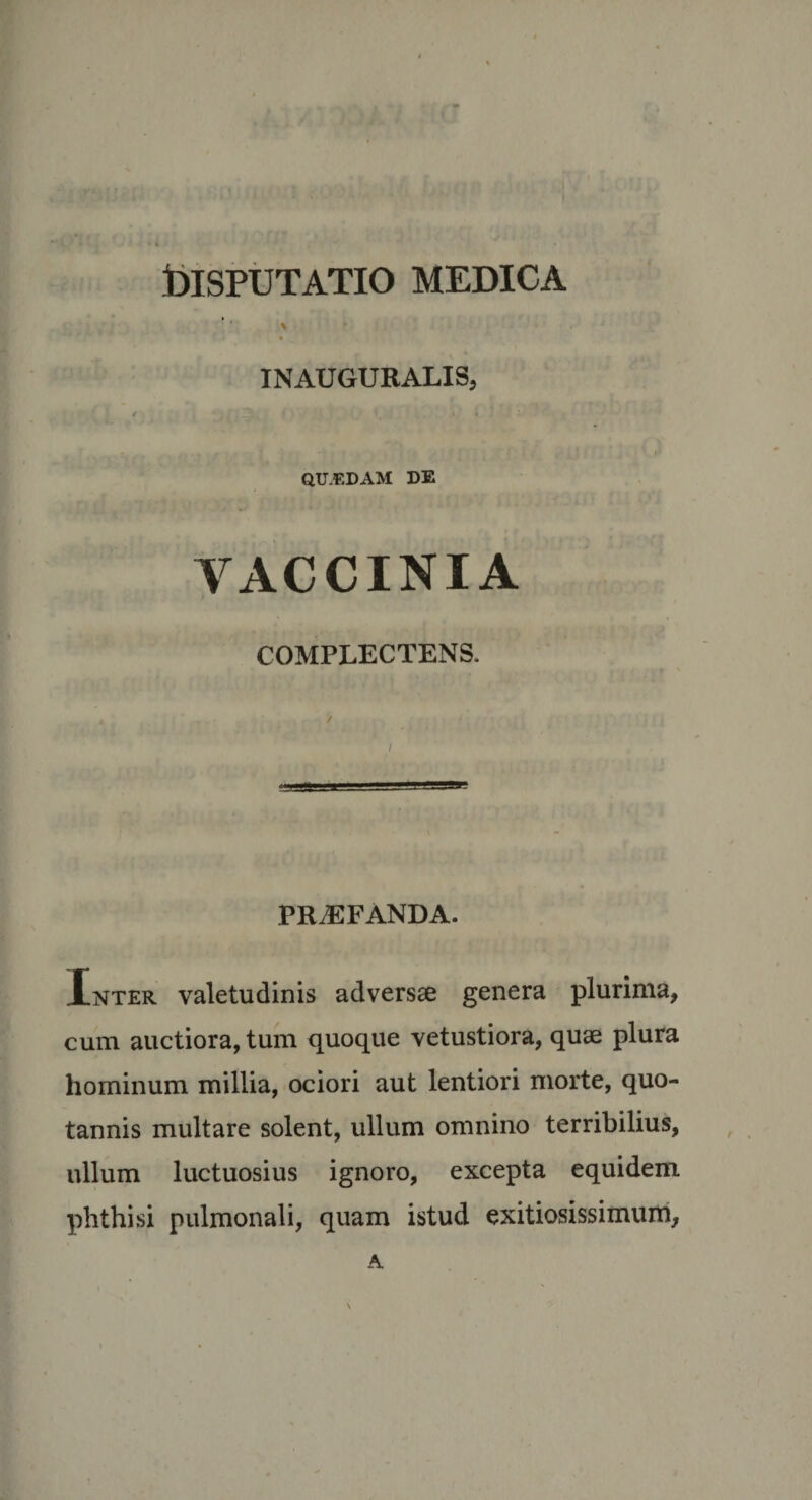 tilSPUTATIO MEDICA \ INAUGURALIS, QUEDAM DE A^ACCINIA t COMPLECTENS. PRiEFANDA. Inter valetudinis adversae genera plurima, cum auctiora, tum quoque vetustiora, quae plura hominum millia, ociori aut lentiori morte, quo¬ tannis multare solent, ullum omnino terribilius, ullum luctuosius ignoro, excepta equidem phthisi pulmonali, quam istud exitiosissimum, A